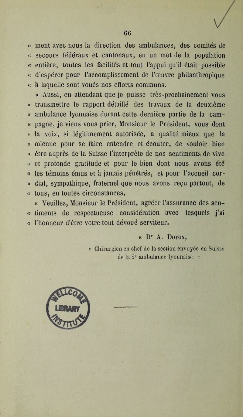 « ment avec nous la direction des ambulances, des comités de « secours fédéraux et cantonaux, en un mot de la population « entière, toutes les facilités et tout l’appui qu’il était possible « d’espérer pour l’accomplissement de l’œuvre philanthropique « h laquelle sont voués nos efforts communs. « Aussi, en attendant que je puisse très-prochainement vous « transmettre le rapport détaillé des travaux de la deuxième (( ambulance lyonnaise durant cette dernière partie de la cam- c( pagne, je viens vous prier. Monsieur le Président, vous dont « la voix, si légitimement autorisée, a qualité mieux que la « mienne pour se faire entendre et écouter, de vouloir bien '( être auprès de la Suisse l’interprète de nos sentiments de vive « et profonde gratitude et pour le bien dont nous avons été a les témoins émus et a jamais pénétrés, et pour l’accueil cor- « dial, sympathique, fraternel que nous avons reçu partout, de « tous, en toutes circonstances, « Veuillez, Monsieur le Président, agréer l’assurance des sen- « timents de respectueuse considération avec lesquels j’ai « l’honneur d’être votre tout dévoué serviteur. « A. Doyon, « Chirurgien en chef de la section envoyée en Suisse de la 2^ ambulance lyonnaise »