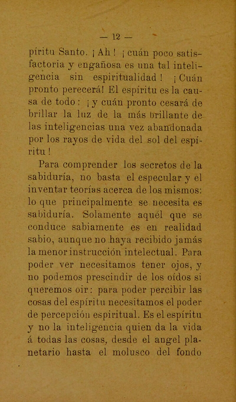 píritu Santo. ¡ Ah ! ¡ cuán poco satis- factoria y engañosa es una tal inteli- gencia sin espiritualidad ! ¡ Cuán pronto perecerá! El espíritu es la cau- sa de todo : ¡ y cuán pronto cesará de brillar la luz de la más bi-illante de las inteligencias una vez abandonada por los rayos de vida del sol del espí- ritu ! Para comprender los secretos de la sabiduría, no basta el especular y el inventar teorías acerca de los mismos: lo que principalmente se necesita es sabiduría. Solamente aquél que se conduce sabiamente es en realidad sabio, aunque no haya recibido jamás la menor instrucción intelectual. Para poder ver necesitamos tener ojos, y no podemos prescindir de los oídos si queremos oir: para poder percibir las cosas del espíritu necesitamos el poder de percepción espiritual. Es el espíritu y no la inteligencia quien da la vida á todas las cosas, desde el ángel pla- netario hasta el molusco del fondo