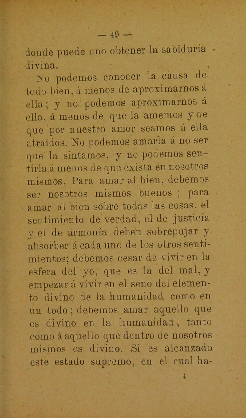 — 40 — donde puede uno obtener la sabiduría • divina. • ^0 podemos conocer la causa de todo bien,á menos de aproximarnos á ella; y no podemos aproximarnos á ella, á menos de que la amemos y de que por nuestro amor seamos á ella atraídos. No podemos amarla á no ser que la sintamos, y no podemos sen- tirla.á menos de que exista en nosotros mismos. Para amar al bien, debemos ser nosotros mismos buenos ; para amar al bien sobre todas las cosas, el sentimiento de verdad, el de justicia y el de armonía deben sobrepujar y absorber á cada uno de los otros senti- mientos; debemos cesar de vivir en la esfera del yo, que es la del mal, y empezar á vivir en el seno del elemen- to divino de la humanidad como en un todo; debemos amar aquello que es divino en la humanidad, tanto como á aquello que dentro de nosotros mismos es divino. Si es alcanzado este estado supremo, , en el cual ba-