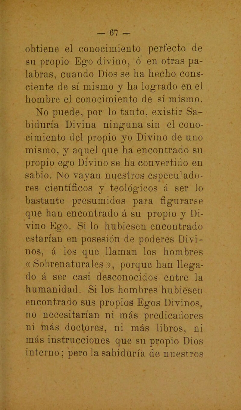 obtiene el conocimiento perfecto de su propio Ego divino, ó en otras pa- labras, cuando Dios se ha hecho cons- ciente de sí mismo y ha logrado en el hombre el conocimiento de sí mismo. No puede, por lo tanto, existir Sa- biduría Divina ninguna sin el cono- cimiento del propio yo Divino de uno mismo, y aquel que ha encontrado su propio ego Divino se ha convertido en sabio. No vayan nuestros especulado- res científicos v teológ-icos á ser lo bastante presumidos para figurarse que han encontrado á su propio y Di- vino Ego. Si lo hubiesen encontrado estarían en posesión de poderes Divi- nos, á los que llaman los hombres « Sobrenaturales ^>, porque han llega- do á ser casi desconocidos entre la humanidad. Si los hombres hubiesen encontrado sus propios Egos Divinos, no necesitarían ni más predicadores ni más doctores, ni más libros, ni más instrucciones que su propio Dios interno; pero la sabiduría de nuestros