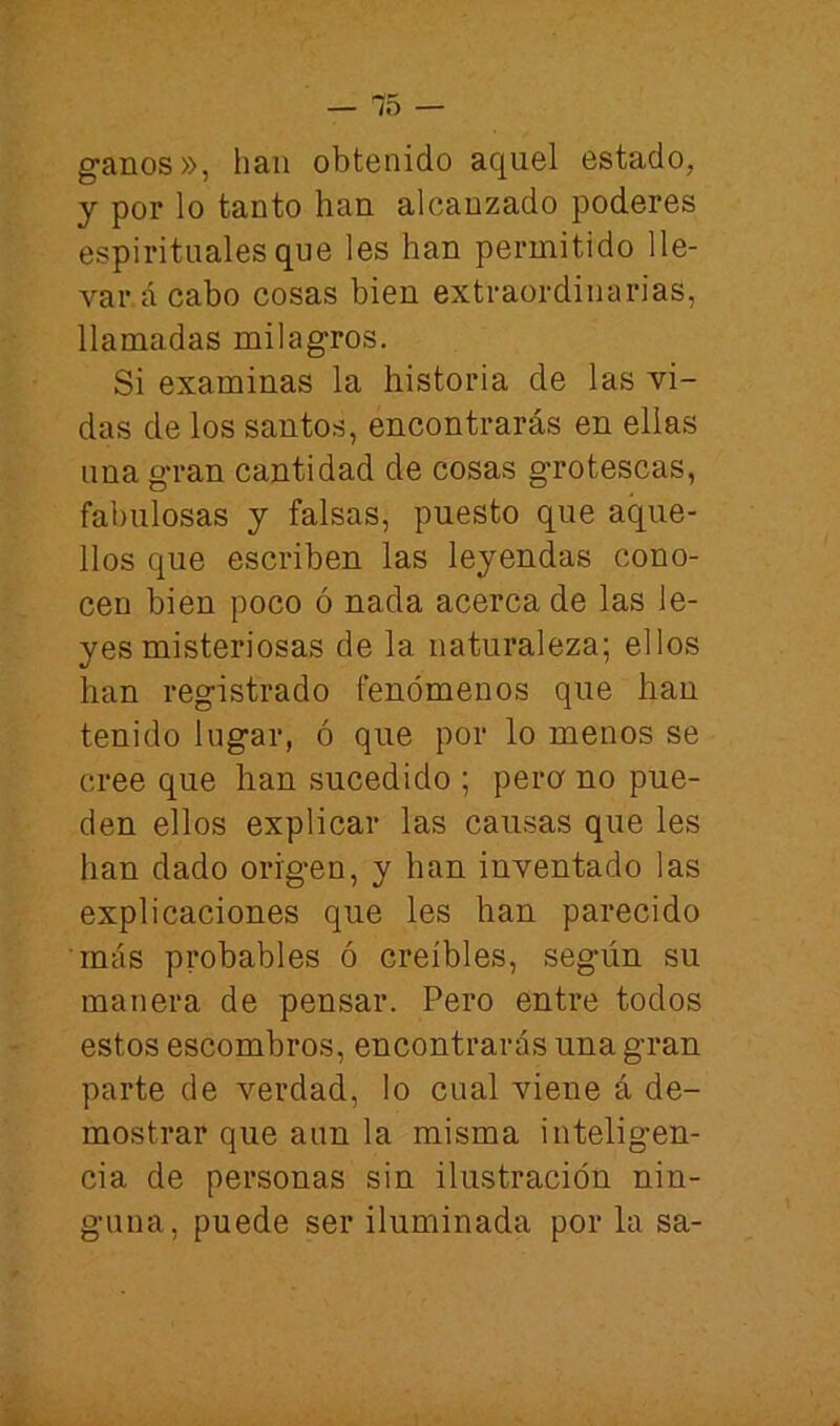 ganos», han obtenido aquel estado, y por lo tanto han alcanzado poderes espirituales que les han permitido lle- vará cabo cosas bien extraordinarias, llamadas milagros. Si examinas la historia de las vi- das de los santos, encontrarás en ellas una gran cantidad de cosas grotescas, fabulosas y falsas, puesto que aque- llos que escriben las leyendas cono- cen bien poco ó nada acerca de las le- yes misteriosas de la naturaleza; ellos han registrado fenómenos que han tenido lugar, ó que por lo menos se cree que han sucedido ; pera no pue- den ellos explicar las causas que les han dado origen, y han inventado las explicaciones que les han parecido más probables ó creíbles, según su manera de pensar. Pero entre todos estos escombros, encontrarás una gran parte de verdad, lo cual viene á de- mostrar que aun la misma intelig-en- cia de personas sin ilustración nin- guna, puede ser iluminada por la sa-