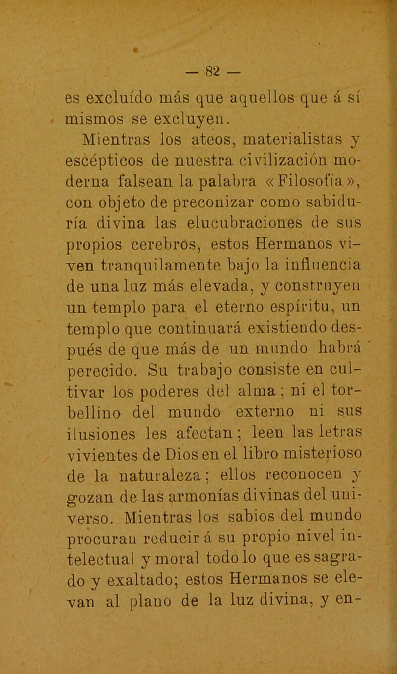 es excluido más que aquellos que á sí í mismos se excluyen. Mientras los ateos, materialistas y escépticos de nuestra civilización mo- derna falsean la palabra «Filosofía», con objeto de preconizar como sabidu- ría divina las elucubraciones de sus propios cerebros, estos Hermanos vi- ven tranquilamente bajo la influencia de una luz más elevada, y construyen un templo para el eterno espíritu, un templo que continuará existiendo des- pués de que más de un mundo habrá perecido. Su trabajo consiste en cul- tivar ios poderes del alma; ni el tor- bellino del mundo externo ni sus ilusiones les afectan; leen las letras vivientes de Dios en el libro misterioso de la naturaleza; ellos reconocen y gozan de las armonías divinas del uni- verso. Mientras los sabios del mundo procuran reducir á su propio nivel in- telectual y moral todo lo que es sagra- do y exaltado; estos Hermanos se ele- van al plano de la luz divina, y en-