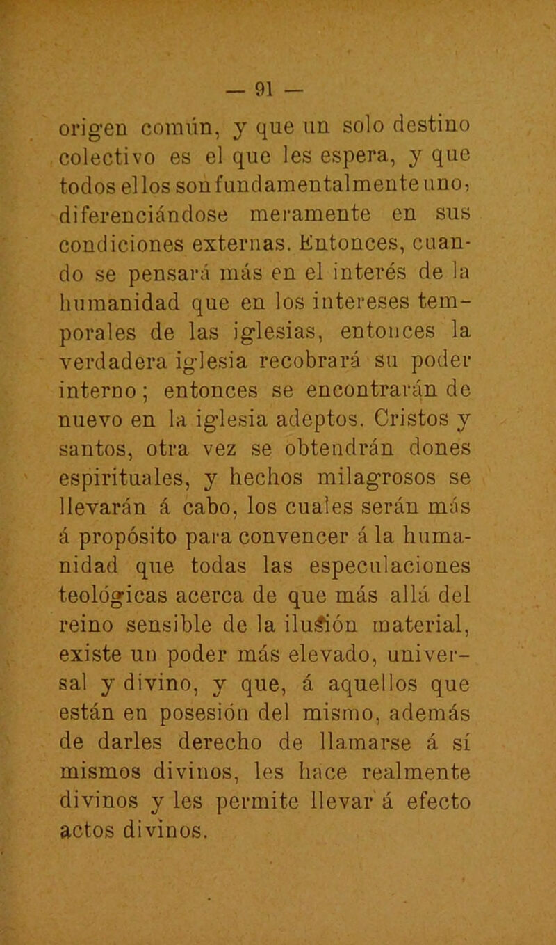 oi’ig’en coraiín, y que un solo destino colectivo es el que les espera, y que todos el los son fundamentalmente uno, diferenciándose meramente en sus condiciones externas. Entonces, cuan- do se pensará más en el interés de la humanidad que en los intereses tem- porales de las iglesias, entonces la verdadera iglesia recobrará su poder interno; entonces se encontrarán de nuevo en la iglesia adeptos. Cristos y santos, otra vez se obtendrán dones espirituales, y hechos milagrosos se llevarán á cabo, los cuales serán más á propósito para convencer á la huma- nidad que todas las especulaciones teológicas acerca de que más allá del reino sensible de la ilu^ón material, existe un poder más elevado, univer- sal y divino, y que, á aquellos que están en posesión del mismo, además de darles derecho de llamarse á sí mismos divinos, les hace realmente divinos y les permite llevar á efecto actos divinos.