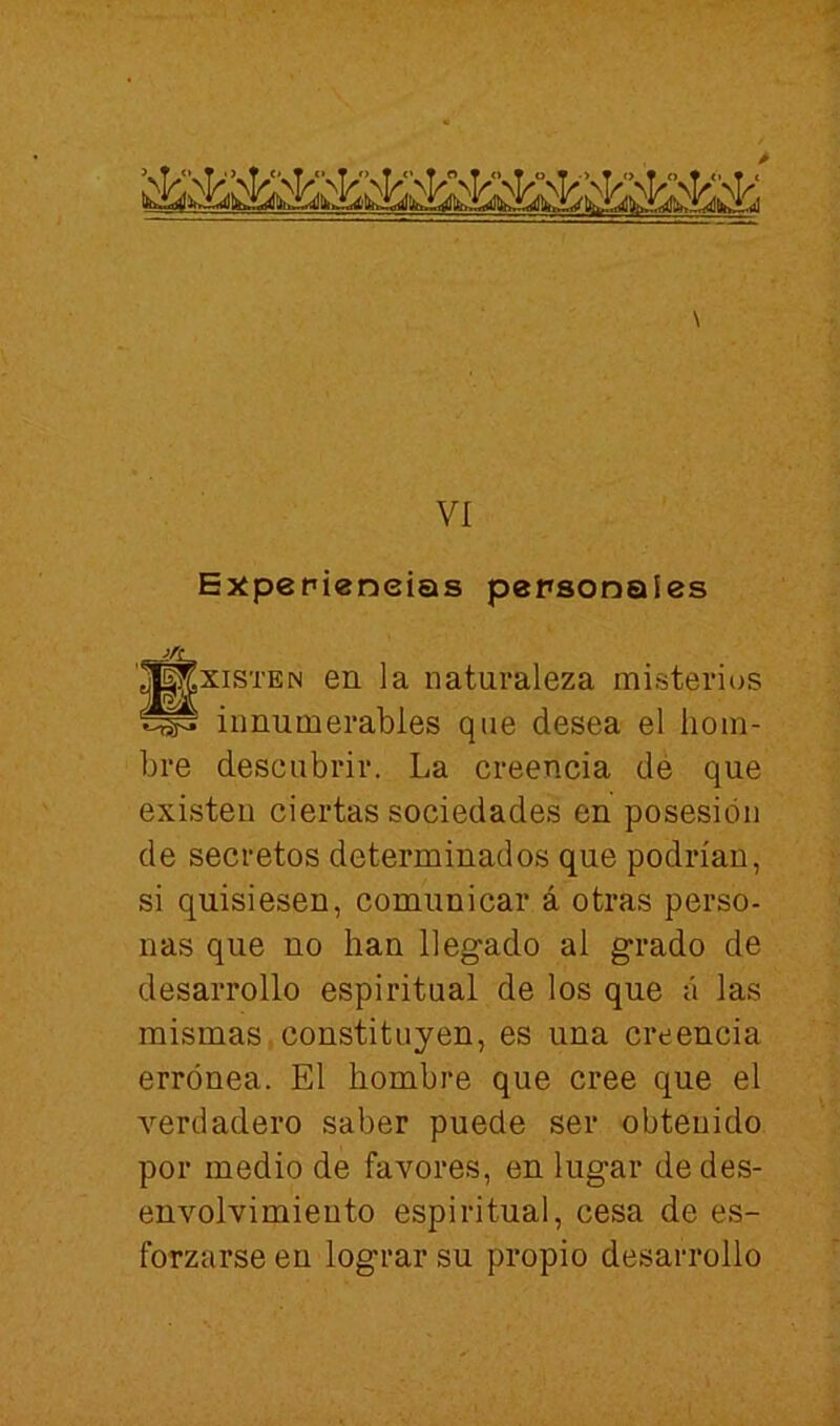 \ VI Expepieneias personales '^^xiSTEN en la naturaleza misterios innumerables que desea el hom- bre descubrir. La creencia dé que existen ciertas sociedades en posesión de secretos determinados que podrían, si quisiesen, comunicar á otras perso- nas que no han llegado al grado de desarrollo espiritual de los que á las mismas,constituyen, es una creencia errónea. El hombre que cree que el verdadero saber puede ser obtenido por medio de favores, en lugar de des- envolvimiento espiritual, cesa de es- forzarse en lograr su propio desarrollo