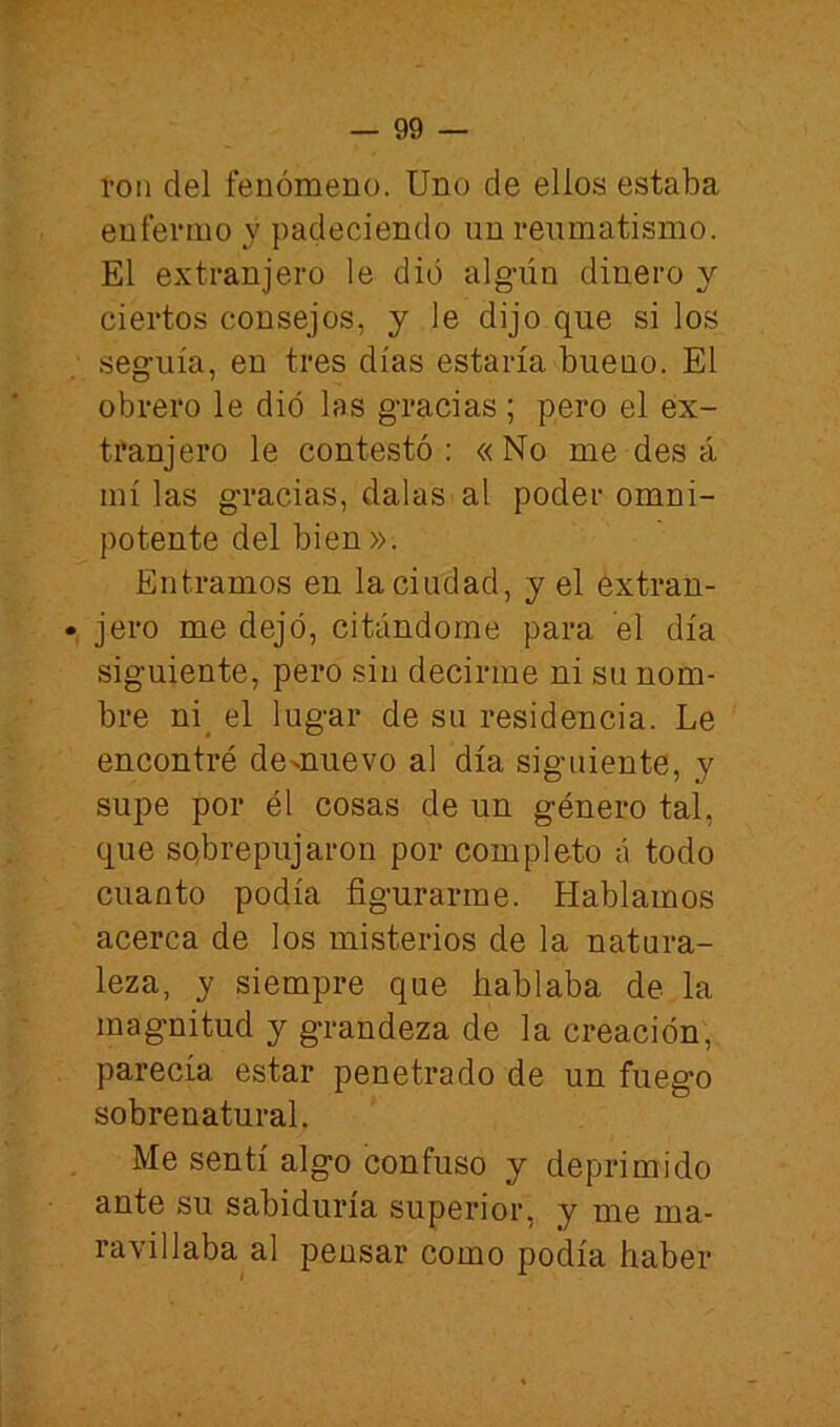 ron del fenómeno. Uno de ello.s estaba enfermo y padeciendo un reumatismo. El extranjero le dio alg-ún dinero y ciertos consejos, y le dijo que si los seguía, en tres días estaría bueno. El obrero le dio las gracias ; pero el ex- tranjero le contestó: «No me des á mí las gracias, dalas al poder omni- potente del bien». Entramos en la ciudad, y el extran- • jero me dejó, citándome para el día siguiente, pero sin decirme ni su nom- bre ni^ el lugar de su residencia. Le encontré demuevo al día siguiente, y supe por él cosas de un género tal, que sobrepujaron por completo á todo cuanto podía figurarme. Hablamos acerca de los misterios de la natura- leza, y siempre que hablaba de la magnitud y g’randeza de la creación, parecía estar penetrado de un fuego sobrenatural. Me sentí algo confuso y deprimido ante su sabiduría superior, y me ma- ravillaba al pensar como podía haber