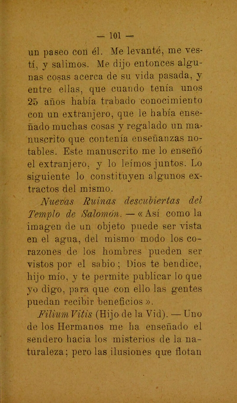 un paseo con él. Me levanté, me ves- tí, y salimos. Me dijo entonces algu- nas co.sas acerca de su vida pasada, y entre ellas, que cuando tenía unos 25 años había trabado conocimiento con un extranjero, que le había ense- ñado muchas cosas y regalado un ma- nuscrito que contenía enseñanzas no- tables. Este manuscrito me lo enseñó el extranjero, y lo leimos juntos. Lo siguiente lo constituyen algunos ex- tractos del mismo. IVuev'as Ruinas descubiertas del Templo de Salomón. — « Así como la imagen de un objeto puede ser vista en el agua, del mismo modo los co- razones de los hombres pueden ser vistos por el sabio ; Dios te bendice, hijo mío, y te permite publicar lo que yo digo, para que con ello las gentes puedan recibir beneficios». Filium Vitis (Hijo de la Vid). — Uno de los Hermanos me ha enseñado el sendero hacia los misterios de la na- turaleza; pero las ilusiones que flotan