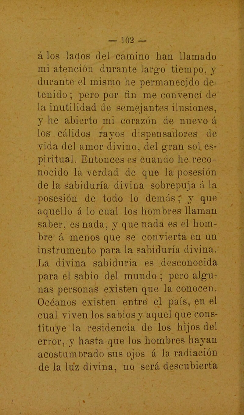 á los lacios del camino han llamado mi atención durante largo tiempo, y durante el mismo he permanecido de- tenido ; pero por fin me convencí de la inutilidad de semejantes ilusiones, y he abierto mi corazón de nuevo á los cálidos rayos dispensadores de vida del amor divino, del gran sol es- piritual. Entonces es cuando he reco- nocido la verdad de que la posesión de la Sabiduría divina sobrepuja á la posesión de todo lo demás * y que aquello á lo cual los hombres llaman saber, es nada, y quenada es el hom- bre á menos que se convierta en un instrumento para la sabiduría divina. La divina sabiduría es desconocida para el sabio del mundo ; pero algu- nas personas existen que la conocen. Océanos existen entré el país, en el cual viven los sabios}^ aquel que cons- tituye la residencia de los hijos del error, y hasta que los hombres hayan acostumbrado sus ojos á la radiación de la luz divina, no será descubierta