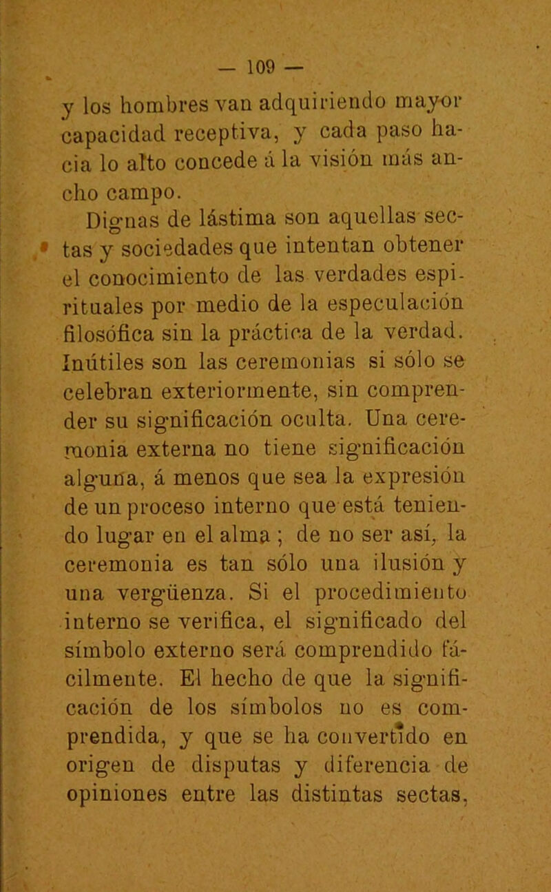 y los hombres van adquiriendo mayor capacidad receptiva, y cada paso ha- cia lo alto concede á la visión más an- cho campo. Dignas de lástima son aquellas sec- tas y sociedades que intentan obtener el conocimiento de las verdades espi- rituales por medio de la especulación filosófica sin la práctica de la verdad. Inútiles son las ceremonias si sólo se celebran exteriormente, sin compren- der su significación oculta. Una cere- monia externa no tiene sigmificación alguna, á menos que sea la expresión de un proceso interno que está tenien- do lugar en el almíi; de no ser así, la ceremonia es tan sólo una ilusión y una vergüenza. Si el procedimiento interno se verifica, el significado del símbolo externo sera comprendido fá- cilmente. El hecho de que la signifi- cación de los símbolos no es com- prendida, y que se ha convertido en origen de disputas y diferencia de opiniones entre las distintas sectas,