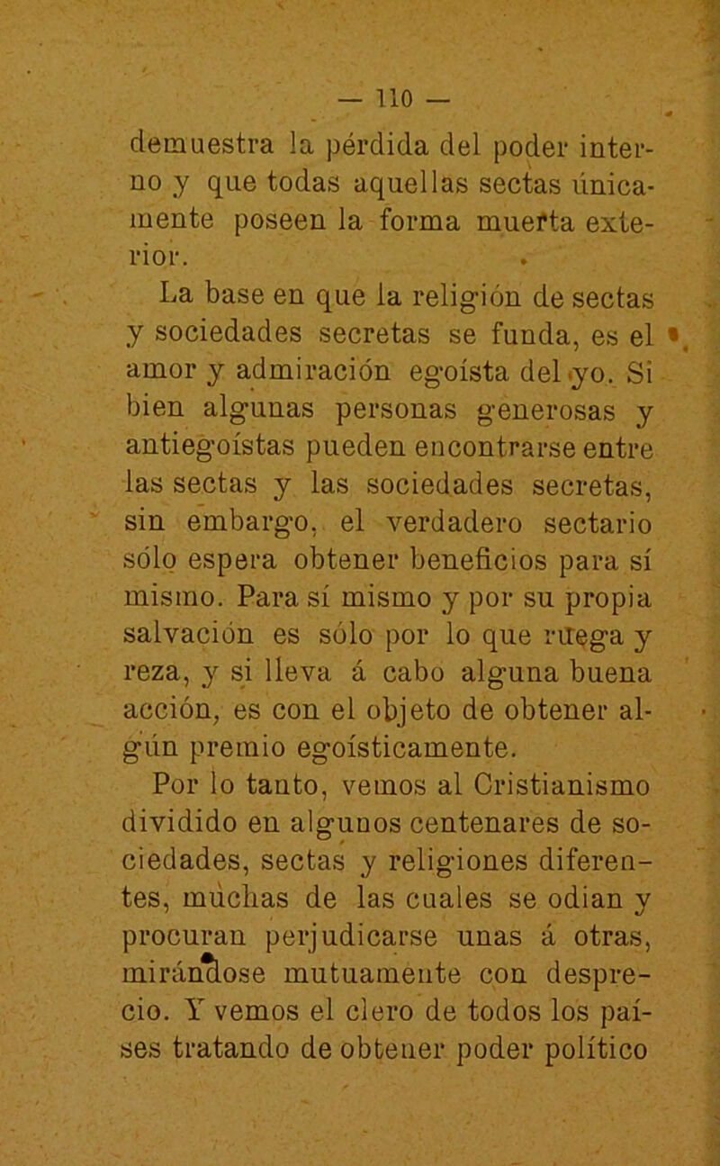 demuestra la pérdida del poder inter- no y que todas aquellas sectas única- mente poseen la forma mueíta exte- rior. La base en que la religión de sectas y sociedades secretas se funda, es el • amor y admiración egoísta del .yo. Si bien algunas personas generosas y antiegoístas pueden encontrarse entre las sectas y las sociedades secretas, sin embargo, el verdadero sectario sólo espera obtener beneficios para sí mismo. Para sí mismo y por su propia salvación es sólo por lo que niega y reza, y si lleva á cabo alguna buena acción, es con el objeto de obtener al- gún premio egoísticamente. Por lo tanto, vemos al Cristianismo dividido en algunos centenares de so- ciedades, sectas y religiones diferen- tes, múclias de las cuales se odian y procuran perjudicarse unas á otras, miránclose mutuamente con despre- cio. Y vemos el clero de todos los paí- ses tratando de obtener poder político