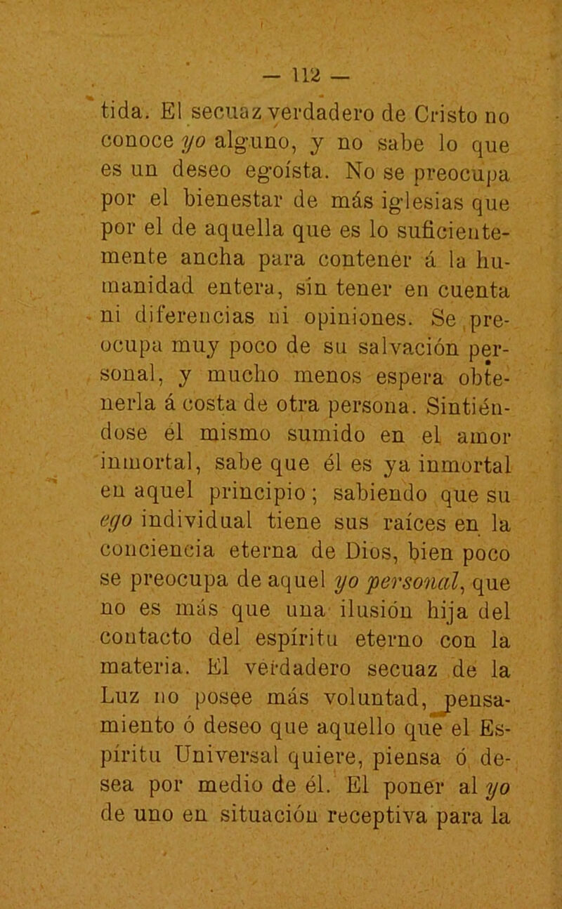 tida. El secuaz verdadero de Cristo no conoce yo alguno, y no sabe lo que es un deseo egoísta. No se preocupa por el bienestar de más iglesias que por el de aquella que es lo suficiente- mente ancha para contener á la hu- manidad entera, sin tener en cuenta ni diferencias ni opiniones. Se,pre- ocupa muy poco de su salvación per- sonal, y mucho menos espera obte- nerla á costa de otra persona. Sintién- dose él mismo sumido en el amor inmortal, sabe que él es ya inmortal en aquel principio; sabiendo que su ego individual tiene sus raíces en la conciencia eterna de Dios, bien poco se preocupa de aquel yo personal^ que no es más que una ilusión hija del contacto del espíritu eterno con la materia. El verdadero secuaz de la Luz no posee más voluntad,pensa- miento ó deseo que aquello que el Es- píritu Universal quiere, piensa ó, de- sea por medio de él. El poner al yo de uno en situación receptiva para la