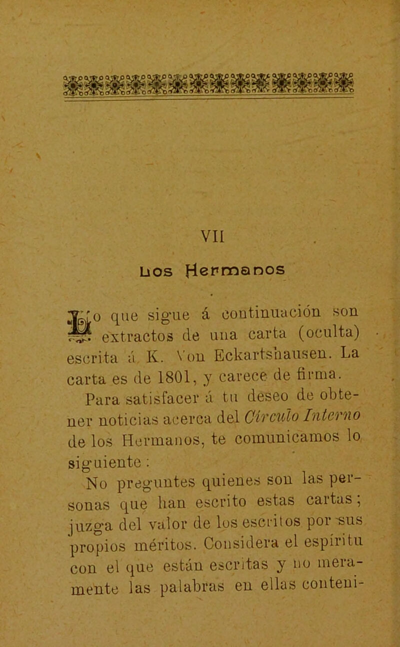 VII Líos HePi^^r^os ;y:ro que sigue á coutinmición son ^ extractos de una carta (oculta) escrita á. K. \’on Eckartsnausen. La carta es de 1801, y carece de firma. Para satisfacer á tu deseo de obte- ner noticias acerca del Circulo Interno de los Hermanos, te comunicamos lo siguiente; No preguntes quienes son las per- sonas que han escrito estas cartas, juzga del valor de los esci'itos poi ~sus propios méritos. Considera el espíritu con el que están escritas y no mera- mente las palabras en ellas couteui-