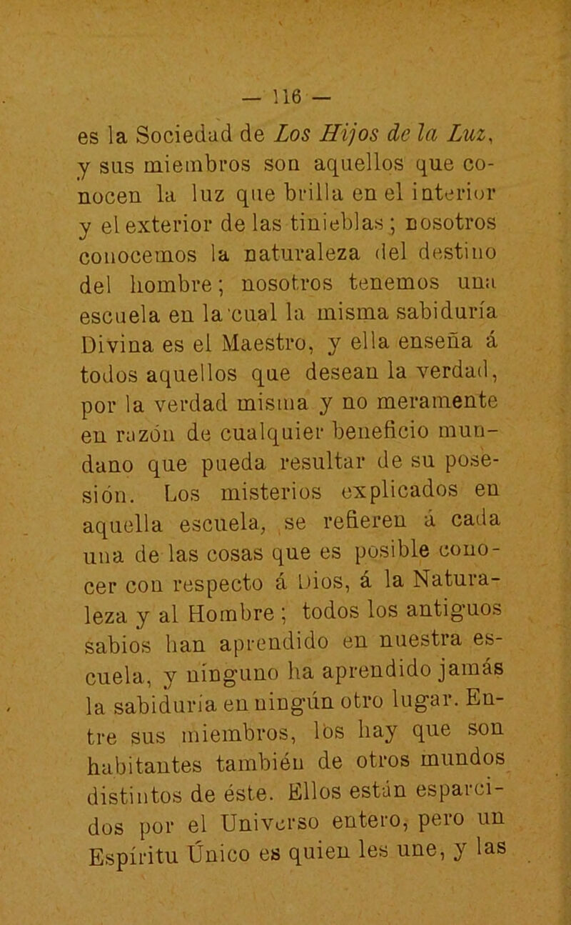 es la Sociedad de Los Hijos de la Luz, y sus miembros son aquellos que co- nocen la luz que brilla en el iuterior y el exterior de las tinieblas ; nosotros conocemos la naturaleza del destino del hombre; nosotros tenemos una escuela en la'cual la misma sabiduría Divina es el Maestro, y ella enseña á todos aquellos que desean la verdad, por la verdad misma y no meramente en razón de cualquier beneficio mun- dano que pueda resultar de su pose- sión. Los misterios explicados en aquella escuela, se refieren á cada una de las cosas que es posible cono- cer con respecto á Dios, á la Natura- leza y al Hombre ; todos los antiguos sabios han aprendido en nuestra es- cuela, y ninguno ha aprendido jamás la sabiduría en ningún otro lugar. En- tre sus miembros, Ibs hay que son habitantes también de otros mundos distintos de éste. Ellos están espaini- dos por el Universo entero, peio un Espíritu Único es quien les une, y las