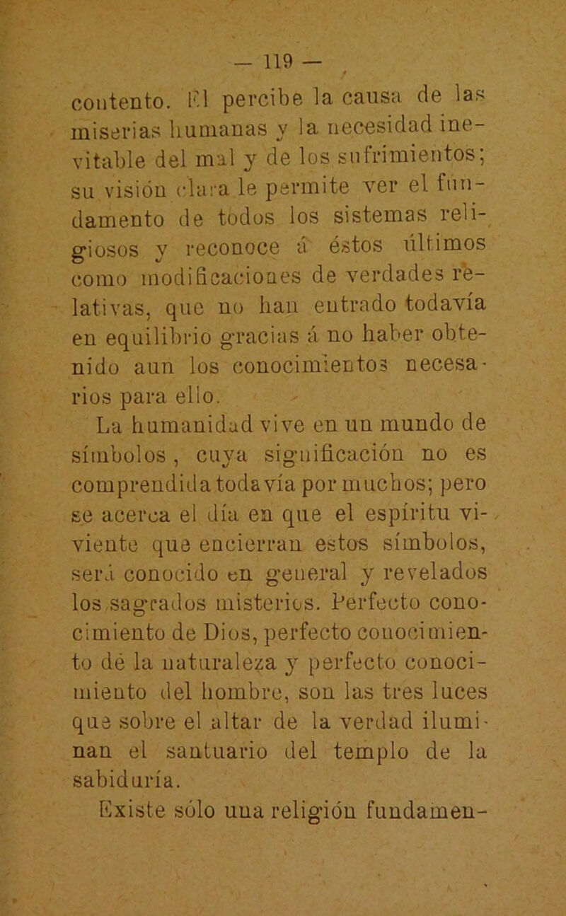 contento. lU percibe la causa de las miserias humanas y la necesidad ine- vitable del mal y de los sufrimientos; su visión clara le permite ver el fun- damento de todos los sistemas reli- giosos y reconoce ch éstos últimos como modiñcacioues de verdades re- lativas, que no han entrado todavía en equilibrio gracias á no haber obte- nido aun los conocimientos necesa- rios para ello. La humanidad vive en un mundo de símbolos, cuya significación no es comprendida todavía por muchos; pero se acerca el día en que el espíritu vi- viente que encierran estos símbolos, será conocido «n general y revelados los.sagrados misterios. Perfecto cono- cimiento de Dios, perfecto conocimien- to dé la naturaleza y perfecto conoci- miento del hombre, son las tres luces que sobre el altar de la verdad ilumi- nan el santuario del templo de la sabiduría. Existe sólo una religión fundamen-