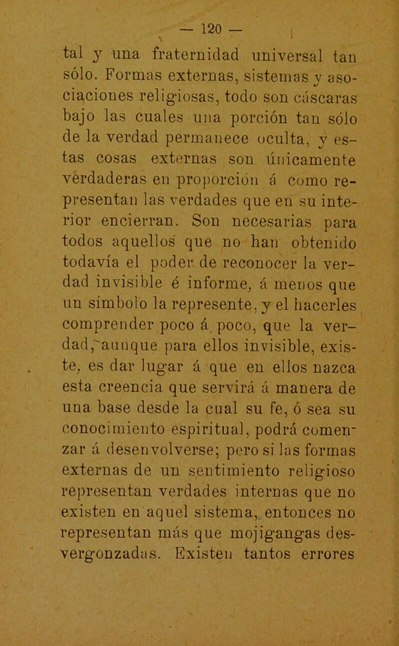 tal j una fraternidad universal tan sólo. Formas externas, sistemas v aso- cia,cioues religiosas, todo son cáscaras bajo las cuales una porción tan sólo de la verdad permanece oculta, v es- tas cosas externas son únicamente vérdaderas en proporción á como re- presentan las verdades que en su inte- rior encierran. Son necesarias para todos aquellos que no han obtenido todavía el poder de reconocer la ver- dad invisible é informe, á menos que un símbolo la represente, y el hacerles comprender poco á poco, que la ver- dad,aunque para ellos invisible, exis- te, es dar lugar á que en ellos nazca esta creencia que servirá á manera de una base desde la cual su fe, ó sea su conocimiento espiritual, podrá comen- zar a desenvolverse; pero si las formas externas de un sentimiento religioso representan verdades internas que no existen en aquel sistema, entonces no representan más que mojigangas des- vergonzadas. Existen tantos errores