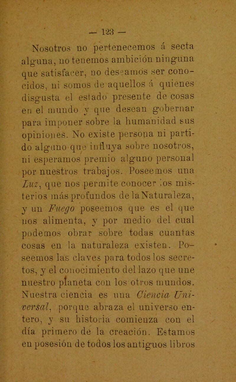 — 128 — Nosotros no pertenecemos á secta alg-una, no tenemos ambición ninguna que satisfacer, no deseamos ser cono- cidos, ni somos de aquellos á quienes disgusta el estado presente de cosas en el mundo y que desean gobernar para imponer sobre la humanidad sus opiniones. No existe persona ni parti- do alguno que influya sobre nosotros, ni esperamos premio alguno personal por nuestros trabajos. Poseemos una que nos permite conocer los mis- terios más profundos de laNaturaleza, y un Fuego poseemos que es el que nos alimenta, y por medio del cual podemos obrar sobre todas cuantas cosas en la naturaleza existen. Po- seemos las claves para todos los secre- tos, y el conocimiento del lazo que une nuestro planeta con los otros mundos. Nuestra ciencia es una Ciencia Uni- versal^ porque abraza el universo en- tero, y su historia comienza cou el día primero de la creación. Estamos en posesión de todos los antiguos libros