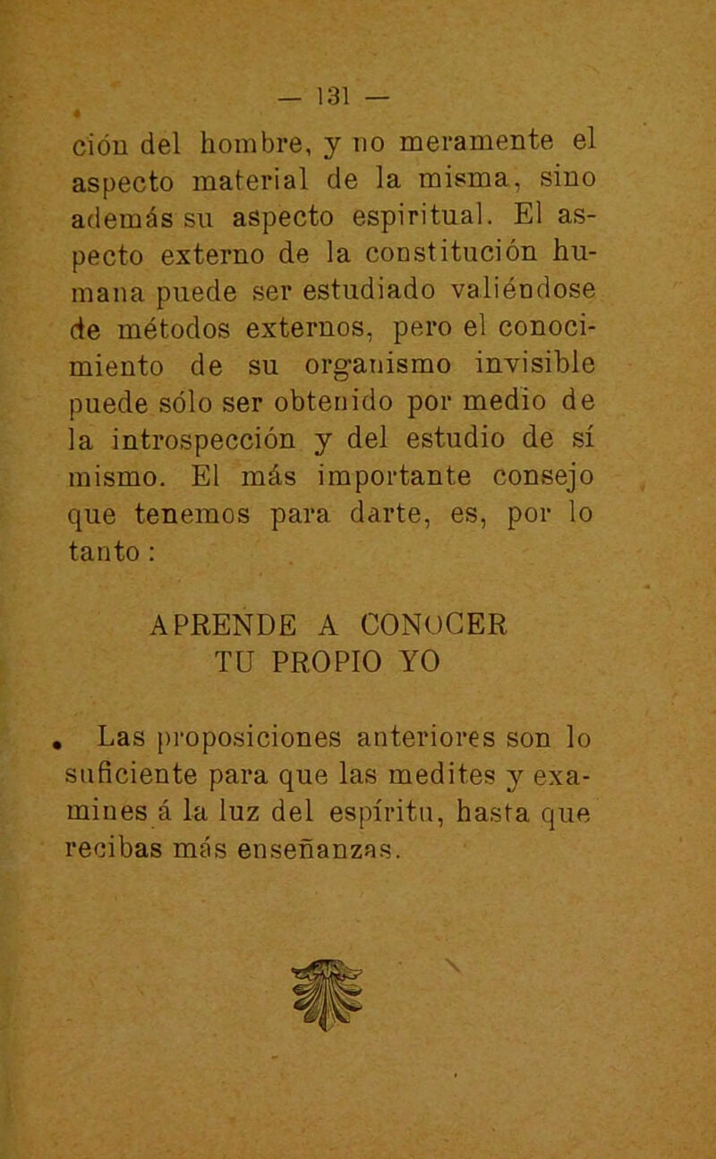 cióu del hombre, y no meramente el aspecto material de la misma, sino además su aspecto espiritual. El as- pecto externo de la constitución hu- mana puede ser estudiado valiéndose de métodos externos, pero el conoci- miento de su organismo invisible puede sólo ser obtenido por medio de la introspección y del estudio de sí mismo. El más importante consejo que tenemos para darte, es, por lo tanto; APRENDE A CONOCER TU PROPIO YO , Las pi’oposiciones anteriores son lo suficiente para que las medites y exa- mines á la luz del espíritu, hasta que recibas más enseñanzas. \