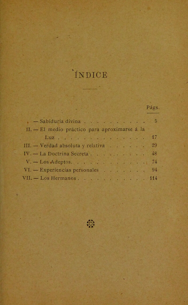 ‘índice Págs. . — Sabiduría divina 5 II. — El medio práctico para aproximarse á la Luz . 17 III. — Verdad absoluta y relativa 29 IV. — La Doctrina Secreta 48 V. — Los Adeptos ' (74 VI. — Experiencias personales 94 VIL — Los Hermanos 114 ÍOÍ