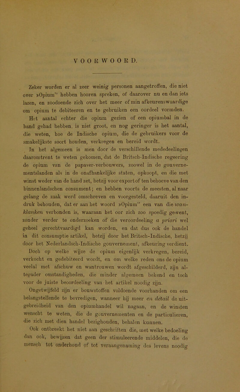 Zeker worden er al zeer weinig personen aangetrofifen, die niet over ))Opiuin” hebben hooren spreken, of daarover nu en dan iets lazen, en zoodoende zich over het meer of min afkeurenswaardige om opium te debiteeren en te gebruiken een oordeel vormden. Het aantal echter die opium gezien of een opiumbal in de hand gehad hebben, is niet groot, en nog geringer is het aantal, die weten, hoe de Indische opium, die de gebruikers voor de smakelijkste soort houden, verkregen en bereid wordt. In het algemeen is men door de verschillende mededeelingen daaromtrent te weten gekomen, dat de Britscb-Indisehe regeering de opium van de papaver-verbouwers, zoowel in de gouverne- mentslanden als in de onafhankelijke staten, opkoopt, en die met winst weder van de hand zet, hetzij voorexportof ten behoeve van den binnenlandschen consument; en hebben voorts de meesten, al naar gelang de zaak werd omschreven en voorgesteld, daaruit den in- druk behouden, dat er aan het woord »Opium” een van die iüa7i- klanken verbonden is, waaraan het oor zich zoo spoedig gewent, zonder verder te onderzoeken of die veroordeeling a priori wel geheel gerechtvaardigd kan worden, en dat dus ook de handel in dit consumptie artikel, hetzij door het Britsch-Indische, hetzij door het Nederlandsch-Indische gouvernement, afkeuring verdient. Doch op welke wijze de opium eigenlijk verkregen, bereid, verkocht en gedebiteerd wordt, en om welke reden ons de opium veelal met afschuw en wantrouwen wordt afgeschilderd, zijn al- tegader omstandigheden, die minder algemeen bekend en toch voor de juiste beoordeeling van het artikel noodig zijn. Ongetwijfeld zijn er bouwstotfen voldoende voorhanden om een belangstellende te bevredigen, wanneer hij meer en détail de uit- gebreidheid van den opiumhandel wil nagaan, en de winsten wenscht te weten, die de gouvernementen en de particulieren, die zich met dien handel bezighouden, behalen kunnen. Ook ontbreekt het niet aan geschriften die, met welke bedoeling dan ook, bewijzen dat geen der stimuleerende middelen, die de inensch tot onderhoud of tot veraangens,ming des levens noodig