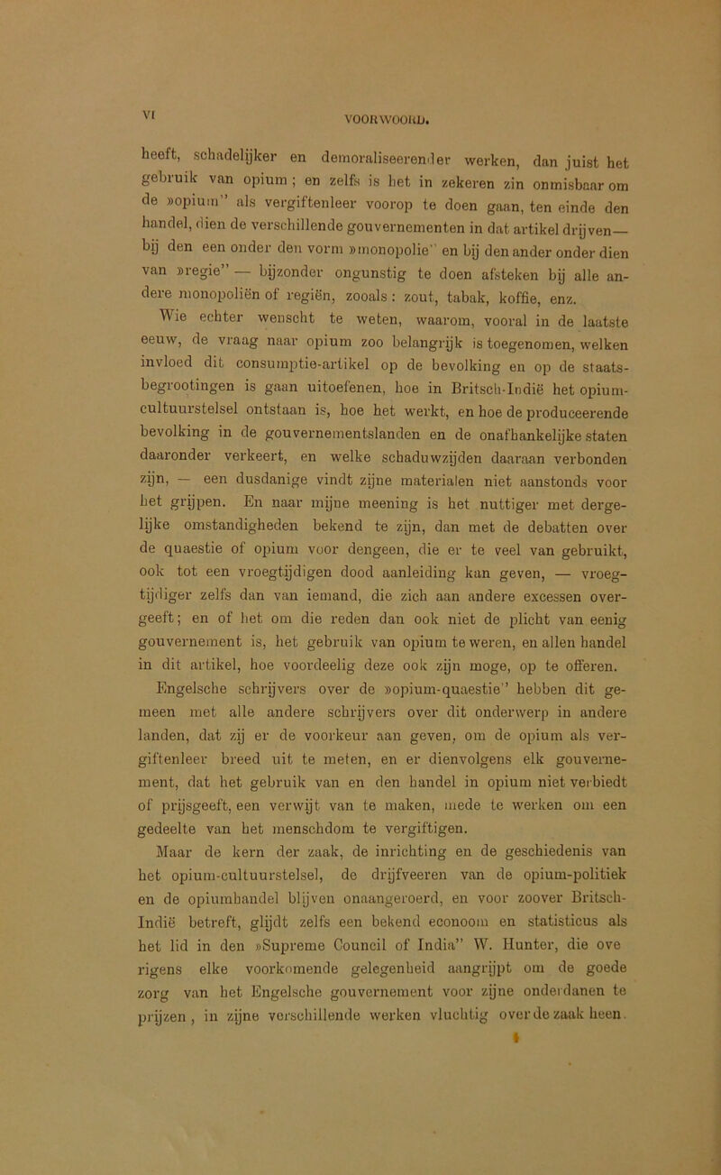 vt heeft, schadelijker en demoraliseeremler werken, dan juist het gebruik van opium; en zelfs is het in zekeren zin onmisbaar om de «opium als vergiftenleer voorop te doen gaan, ten einde den handel, dien de verschillende gouvernementen in dat artikel drijven— bij den een onder den vorm «monopolie en bij den ander onder dien van «regie” — bijzonder ongunstig te doen afsteken bij alle an- dere monopoliën of regiën, zooals : zout, tabak, koffie, enz. Wie echter wenscht te weten, waarom, vooral in de laatste eeuw, de vraag naar opium zoo belangrijk is toegenomen, welken invloed dit consumptie-artikel op de bevolking en op de staats- begrootingen is gaan uitoefenen, hoe in Britsch-Indië het opium- cultuurstelsel ontstaan is, hoe het werkt, en hoe de produceerende bevolking in de gouvernementslanden en de onafhankelijke staten daaronder verkeert, en welke schaduwzijden daaraan verbonden — 661^ dusdanige vindt zijne materialen niet aanstonds voor het grijpen. En naar mijne meening is het nuttiger met derge- lijke omstandigheden bekend te zijn, dan met de debatten over de quaestie of opium voor dengeen, die er te veel van gebruikt, ook tot een vroegtijdigen dood aanleiding kan geven, — vroeg- tijdiger zelfs dan van iemand, die zich aan andere excessen over- geeft ; en of het om die reden dan ook niet de plicht van eenig gouvernement is, het gebruik van opium te weren, en allen handel in dit artikel, hoe voordeelig deze ook zijn moge, op te offeren. Engelsche schrijvers over de «opium-quaestie” hebben dit ge- meen met alle andere schrijvers over dit onderwerp in andere landen, dat zij er de voorkeur aan geven, om de opium als ver- giftenleer breed uit te meten, en er dienvolgens elk gouverne- ment, dat het gebruik van en den handel in 023ium niet verbiedt of prijsgeeft, een verwijt van te maken, mede te werken om een gedeelte van het menschdom te vergiftigen. Maar de kern der zaak, de inrichting en de geschiedenis van het opium-cultuurstelsel, de drijfveeren van de opium-politiek en de opiurahandel blijven onaangeroerd, en voor zoover Britsch- Indië betreft, glijdt zelfs een bekend econoom en statisticus als het lid in den «Supreme Council of India” W. Hunter, die ove rigens elke voorkomende gelegenheid aangrijpt om de goede zorg van het Engelsche gouvernement voor zijne onderdanen te prijzen, in zijne verschillende werken vluchtig over de zaak heen.