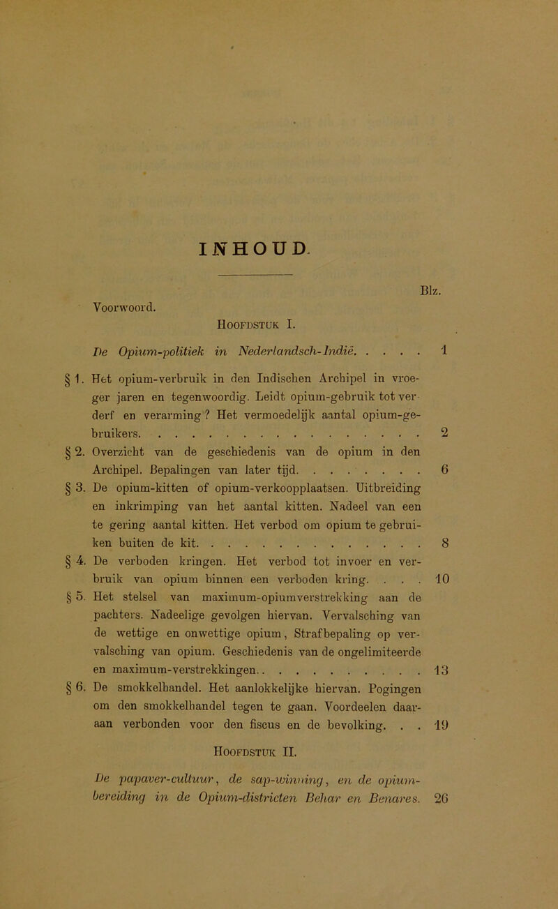 INHOUD. Voorwoord. De Opmm-politiek Hoofdstuk I. in Nederlandsch-Indië. Blz. 1 § 1. Het opium-verbruik in den Indischen Archipel in vroe- ger jaren en tegenwoordig. Leidt opium-gebruik tot ver- derf en verarming ? Het vermoedelijk aantal opium-ge- bruikers 2 § 2. Overzicht van de geschiedenis van de opium in den Archipel. Bepalingen van later tijd. ....... 6 § 3. De opium-kitten of opium-verkoopplaatsen. Uitbreiding en inkrimping van het aantal kitten. Nadeel van een te gering aantal kitten. Het verbod om opium te gebrui- ken buiten de kit 8 4. De verboden kringen. Het verbod tot invoer en ver- bruik van opium binnen een verboden kring. . . . 10 § 5. Het stelsel van maximum-opiumverstrekking aan de pachters. Nadeelige gevolgen hiervan. Vervalsching van de wettige en onwettige opium, Strafbepaling op ver- valsching van opium. Geschiedenis van de ongelimiteerde en maximum-vei’strekkingen 13 § 6. De smokkelhandel. Het aanlokkelyke hiervan. Pogingen om den smokkelhandel tegen te gaan. Voordeelen daar- aan verbonden voor den fiscus en de bevolking. . . 19 Hoofdstuk II. De papaver - cultuur, de sap-ivinuincj, en de opium- bereiding in de Opium-districten Behar en Benares. 26