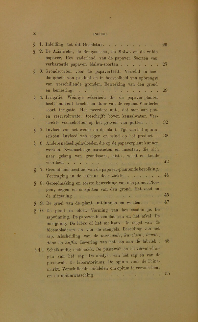 § 1- § 5. § 3. ^ 4. § 5. 5 6. § 7. § 8. § 9- § lö- §11 Inleiding tot dit Hoofdstuk ‘26 De Aziatische, de Bengaalsche, de Malwa en de wilde papaver. Het vaderland van de papaver. Soorten van verbasterde papaver. Malwa-soorten 27 Grondsoorten voor de papaverteelt. Verschil in hoe- danigheid van product en in hoeveelheid van opbrengst van verschillende gronden. Bewerking van den grond en bemesting 29 Irrigatie. Weinige zekerheid die de papaver-planter heeft omtrent kracht en duur van de regens. Vierderlei soort ii'rigatie. Het meerdere nut, dat men aan put- en reservoirwater toe.schrijft boven kanaalwater. Ver- strekte voorschotten op het graven van putten ... 32 Invloed van het weder op de plant. Tijd van het opium- seizoen. Invloed van regen en wind op het product . 38 Andere nadeeligeinvloeden die op de papaverplant kunnen werken. Zwamachtige parasieten en insecten, die zich naar gelang van grondsoort, hitte, vocht en koude voordoen 42 Gezondheidstoestand van de papaver-plantende bevolking. Vertraging in de cultuur door ziekte 44 Gereedmaking en eerste bewerking van den grond. Ploe- gen, eggen en oinspitten van den grond. Het zaad en de uitzaaiing De groei van de plant, uitdunnen en wieden. ... 47 De plant in bloei. Vorming van het zaadhuisje. De sapwinning. De papaver-bloembladeren en het afval. De insnijding. De latex of het melksap. De oogst van de bloembladeren en van de stengels. Bereiding van het sap. Afscheiding van de pussewah, kurchun, lewah, dhoë en kuffa. Levering van het sap aan de fabriek . 48 Scheikundig onderzoek. De pussewah en de vervalschiii- gen van het sap. De analyse van het sap en van de pussewah. De laboratoriums. De opium voor de China- markt. Verschillende middelen om opium te vervalschen , en de opiumwassching
