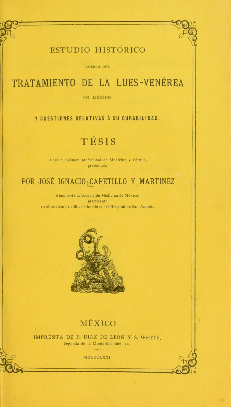 ACERCA DEL TRATAMIENTO DE LA LUES-VENÉREA EN MÉXICO 1 CUESTIONES RELATIVAS A SU CURABILIDAD TÉSIS Para el examen profesional de Medicina y Cirujía, presentada POR JOSÉ IGNACIO CAPETILLO Y MARTINEZ Alumno de la Escuela de Medicina de México, practicante en el servicio de sífilis de hombres del Hospital de San Andrés. MÉXICO IMPRENTA DE F. DIAZ DE LEON Y S. WHITE, Segunda de la Monterilla núm. 12.