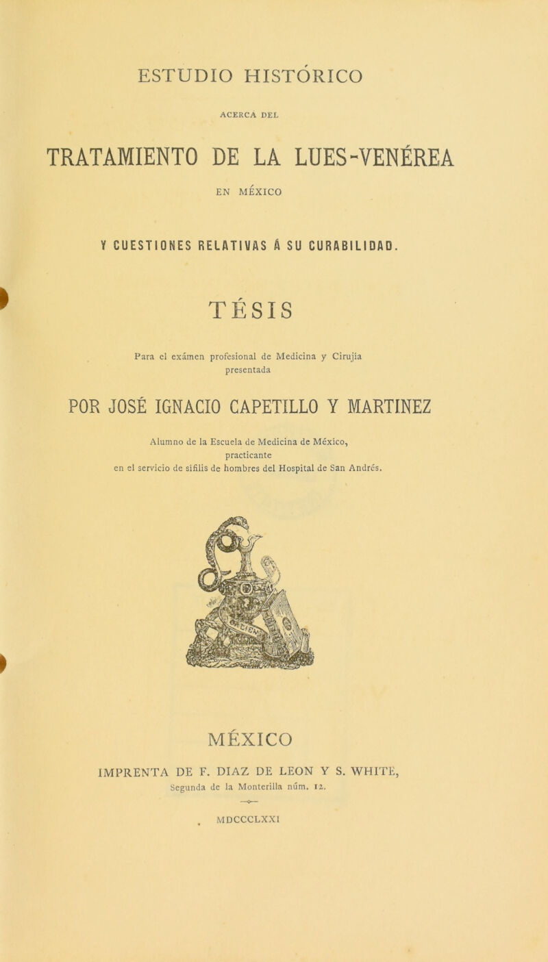 ACERCA DEL TRATAMIENTO DE LA LUES-VENÉREA EN MÉXICO Y CUESTIONES RELATIVAS A SU DURABILIDAD. TÉSIS Para el examen profesional de Medicina y Cirujía presentada POR JOSÉ IGNACIO CAPETÍLLO Y MARTÍNEZ Alumno de la Escuela de Medicina de México, practicante en el servicio de sífilis de hombres del Hospital de San Andrés. MÉXICO IMPRENTA DE F. DIAZ DE LEON Y S. WHITE, Segunda de la Monterilla núm. 12.