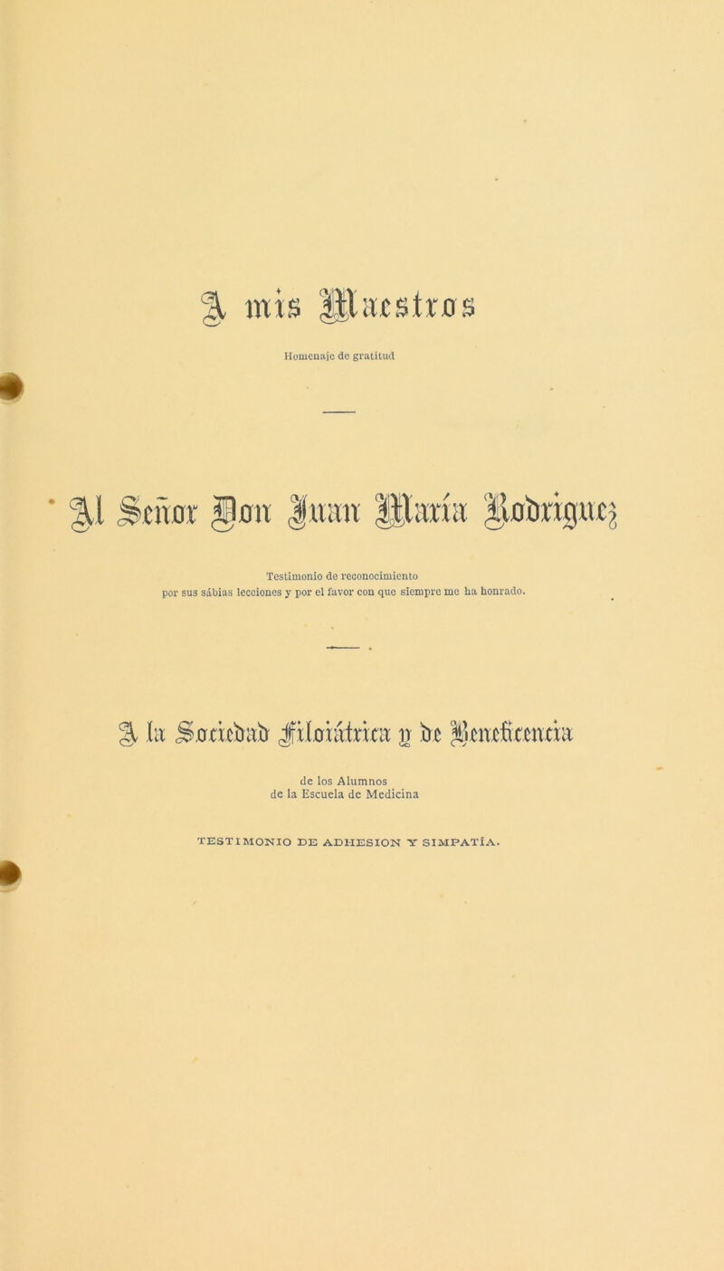 % mis liUicsírns Homenaje do gratitud Testimonio de reconocimiento por sus sabias lecciones y por el favor con que siempre me ha honrado. % íit S.oricímb Jfitohitririt ir be ^icnxfítcnciii de los Alumnos de la Escuela de Medicina TESTIMONIO BE ADHESION Y SIMPATÍA.