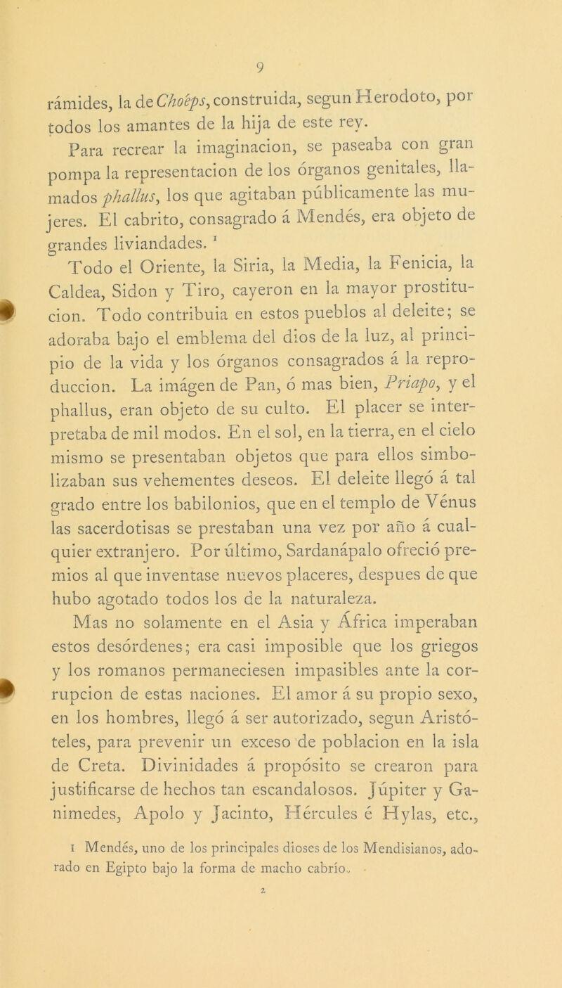 rámides, la de Choéps, construida, según Herodoto, por todos los amantes de la luja de este íev. Para recrear la imaginación, se paseaba con gran pompa la representación de los órganos genitales, lla- mados phallus, los que agitaban públicamente las mu- jeres. El cabrito, consagrado á Mendés, era objeto de grandes liviandades. 1 Todo el Oriente, la Siria, la Media, la Fenicia, la Caldea, Sidon y Tiro, cayeron en la mayor prostitu- £ cion. Todo contribuía en estos pueblos al deleite; se adoraba bajo el emblema del dios de la luz, al princi- pio de la vida y los órganos consagrados á la repro- ducción. La imágen de Pan, ó mas bien, Priapo, y el phallus, eran objeto de su culto. El placer se inter- pretaba de mil modos. En el sol, en la tierra, en el cielo mismo se presentaban objetos que para ellos simbo- lizaban sus vehementes deseos. El deleite llegó á tal grado entre los babilonios, que en el templo de Venus las sacerdotisas se prestaban una vez por año á cual- quier extranjero. Por último, Sardanápalo ofreció pre- mios al que inventase nuevos placeres, después de que hubo agotado todos los de la naturaleza. Mas no solamente en el Asia y África imperaban estos desórdenes; era casi imposible que los griegos y los romanos permaneciesen impasibles ante la cor- ^ rupcion de estas naciones. El amor á su propio sexo, en los hombres, llegó á ser autorizado, según Aristó- teles, para prevenir un exceso de población en la isla de Creta. Divinidades á propósito se crearon para justificarse de hechos tan escandalosos. Júpiter y Ga- nimedes, Apolo y Jacinto, Hércules é Hylas, etc., i Mendés, uno de los principales dioses de los Mendisianos, ado- rado en Egipto bajo la forma de macho cabrío. Z