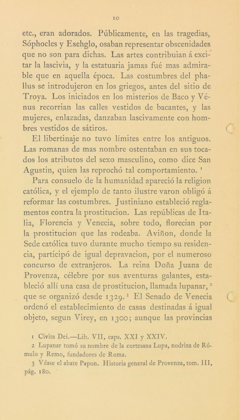 ÍO etc., eran adorados. Públicamente, en las tragedias, Sóphocles y Esehglo, osaban representar obscenidades que no son para dichas. Las artes contribuían á exci- tar la lascivia, y la estatuaria jamas fué mas admira- ble que en aquella época. Las costumbres del pha- llus se introdujeron en los griegos, antes del sitio de Troya. Los iniciados en los misterios de Baco y Vé- nus recoman las calles vestidos de bacantes, y las mujeres, enlazadas, danzaban lascivamente con hom- bres vestidos de sátiros. El libertinaje no tuvo límites entre los antiguos. Las romanas de mas nombre ostentaban en sus toca- dos los atributos del sexo masculino, como dice San Agustin, quien las reprochó tal comportamiento. 1 Para consuelo de la humanidad apareció la religión católica, y el ejemplo de tanto ilustre varón obligó á reformar las costumbres. Justiniano estableció regla- mentos contra la prostitución. Las repúblicas de Ita- lia, Florencia y Venecia, sobre todo, florecían por la prostitución que las rodeaba. Aviñon, donde la Sede católica tuvo durante mucho tiempo su residen- cia, participó de igual depravación, por el numeroso concurso de extranjeros. La reina Doña juana de Provenza, célebre por sus aventuras galantes, esta- bleció allí una casa de prostitución, llamada lupanar,2 que se organizó desde 1329.3 El Senado de Venecia ordenó el establecimiento de casas destinadas á igual objeto, según Virey, en 1300; aunque las provincias 1 Civita Dei.—Lib. VII, caps. XXI y XXIV. 2 Lupanar tomó su nombre de la cortesana Lupa, nodriza de Ró- mulo y Remo, fundadores de Roma. 3 Véase el abate Papón. Historia general de Provenza, tom. III, pág. 180.