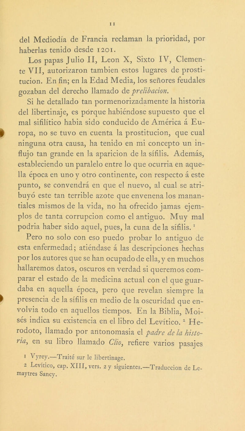 del Mediodía de Francia reclaman la prioridad, por haberlas tenido desde 1201. Los papas Julio II, León X, Sixto IV, Clemen- te VII, autorizaron también estos lugares de prosti- tución. En fin; en la Edad Media, los señores feudales gozaban del derecho llamado dq prelibacion. Si he detallado tan pormenorizadamente la historia del libertinaje, es porque habiéndose supuesto que el mal sifilítico había sido conducido de América á Eu- ropa, no se tuvo en cuenta la prostitución, que cual ninguna otra causa, ha tenido en mi concepto un in- flujo tan grande en la aparición de la sífilis. Además, estableciendo un paralelo entre lo que ocurría en aque- lla época en uno y otro continente, con respecto á este punto, se convendrá en que el nuevo, al cual se atri- buyó este tan terrible azote que envenena los manan- tiales mismos de la vida, no ha ofrecido jamas ejem- plos de tanta corrupción como el antiguo. Muy mal podría haber sido aquel, pues, la cuna déla sífilis.1 Pero no solo con eso puedo probar lo antiguo de esta enfermedad; atiéndase á las descripciones hechas por los autores que se han ocupado de ella, y en muchos hallaremos datos, oscuros en verdad si queremos com- parar el estado de la medicina actual con el que guar- daba en aquella época, pero que revelan siempre la presencia de la sífilis en medio de la oscuridad que en- volvía todo en aquellos tiempos. En la Biblia, Moi- sés indica su existencia en el libro del Levítico.2 He- rodoto, llamado por antonomasia el padre déla histo- ria^ en su libro llamado Clio3 refiere vanos pasajes 1 Vyrey.—Traite sur le libertinage. 2 Levítico, cap. XIII, vers. 2 y siguientes.—Traducción de Le- maytres Sancy.