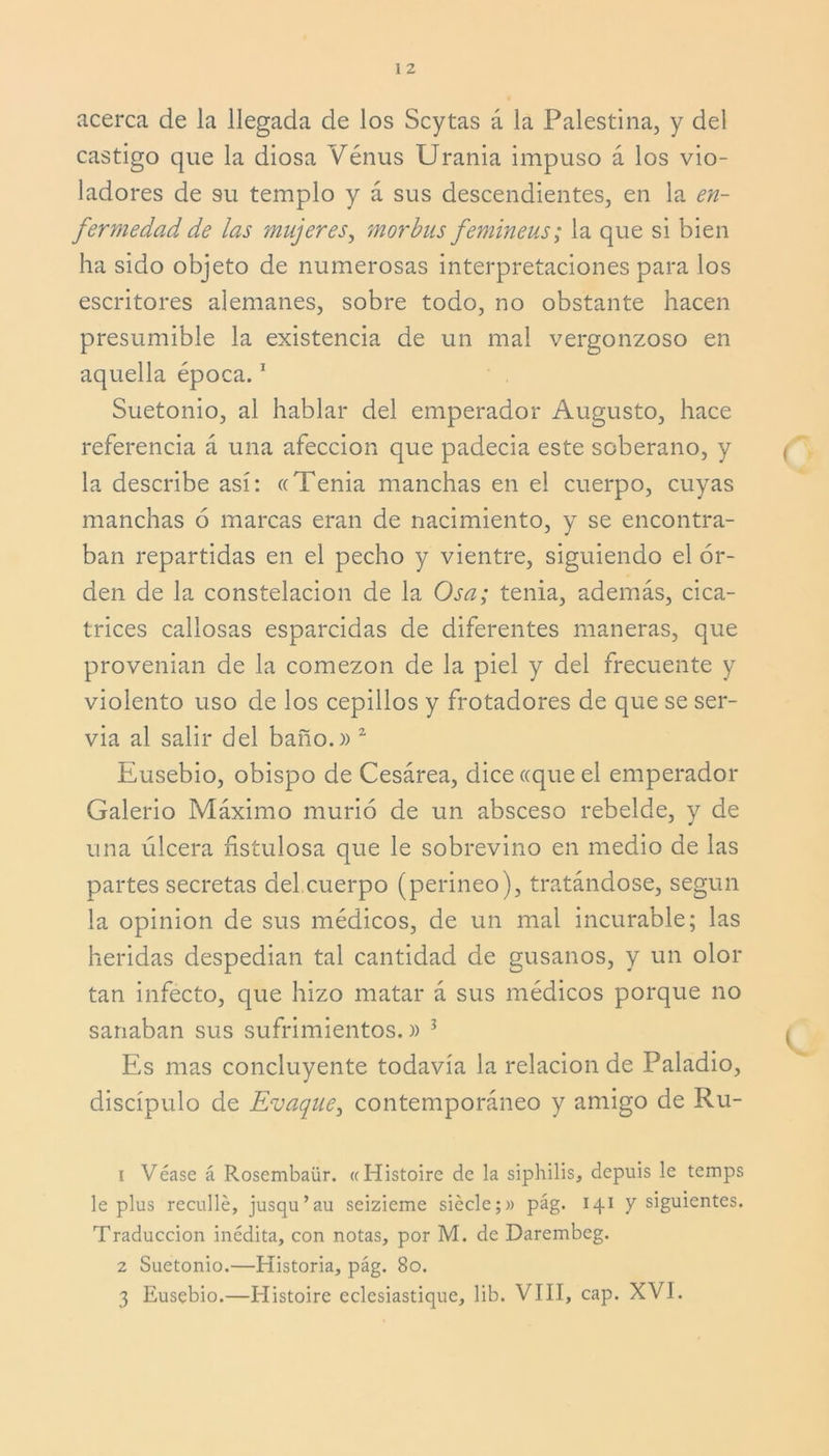 acerca de la llegada de los Scytas á la Palestina, y del castigo que la diosa Vénus Urania impuso á los vio- ladores de su templo y á sus descendientes, en la en- fermedad de las mujeres, mor bus femineus; la que si bien ha sido objeto de numerosas interpretaciones para los escritores alemanes, sobre todo, no obstante hacen presumible la existencia de un mal vergonzoso en aquella época.1 Suetonio, al hablar del emperador Augusto, hace referencia á una afección que padecía este soberano, y la describe así: «Tenia manchas en el cuerpo, cuyas manchas 6 marcas eran de nacimiento, y se encontra- ban repartidas en el pecho y vientre, siguiendo el or- den de la constelación de la Osa; tenia, además, cica- trices callosas esparcidas de diferentes maneras, que provenían de la comezón de la piel y del frecuente y violento uso de los cepillos y frotadores de que se ser- via al salir del baño.» 2 Eusebio, obispo de Cesárea, dice «que el emperador Galerio Máximo murió de un absceso rebelde, y de una úlcera fistulosa que le sobrevino en medio de las partes secretas del.cuerpo (perineo), tratándose, según la opinión de sus médicos, de un mal incurable; las heridas despedían tal cantidad de gusanos, y un olor tan infecto, que hizo matar á sus médicos porque no sanaban sus sufrimientos.» 3 Es mas concluyente todavía la relación de Paladio, discípulo de Evaque, contemporáneo y amigo de Ru- 1 Véase á Rosembaür. «Histoire de la siphilis, depuis le temps le plus recullé, jusqu’au seizieme siccle;» pág. 141 y siguientes. Traducción inédita, con notas, por M. de Darembeg. 2 Suetonio.—Historia, pág. 80. 3 Eusebio.—Histoire eclesiastique, lib. VIII, cap. XVI.