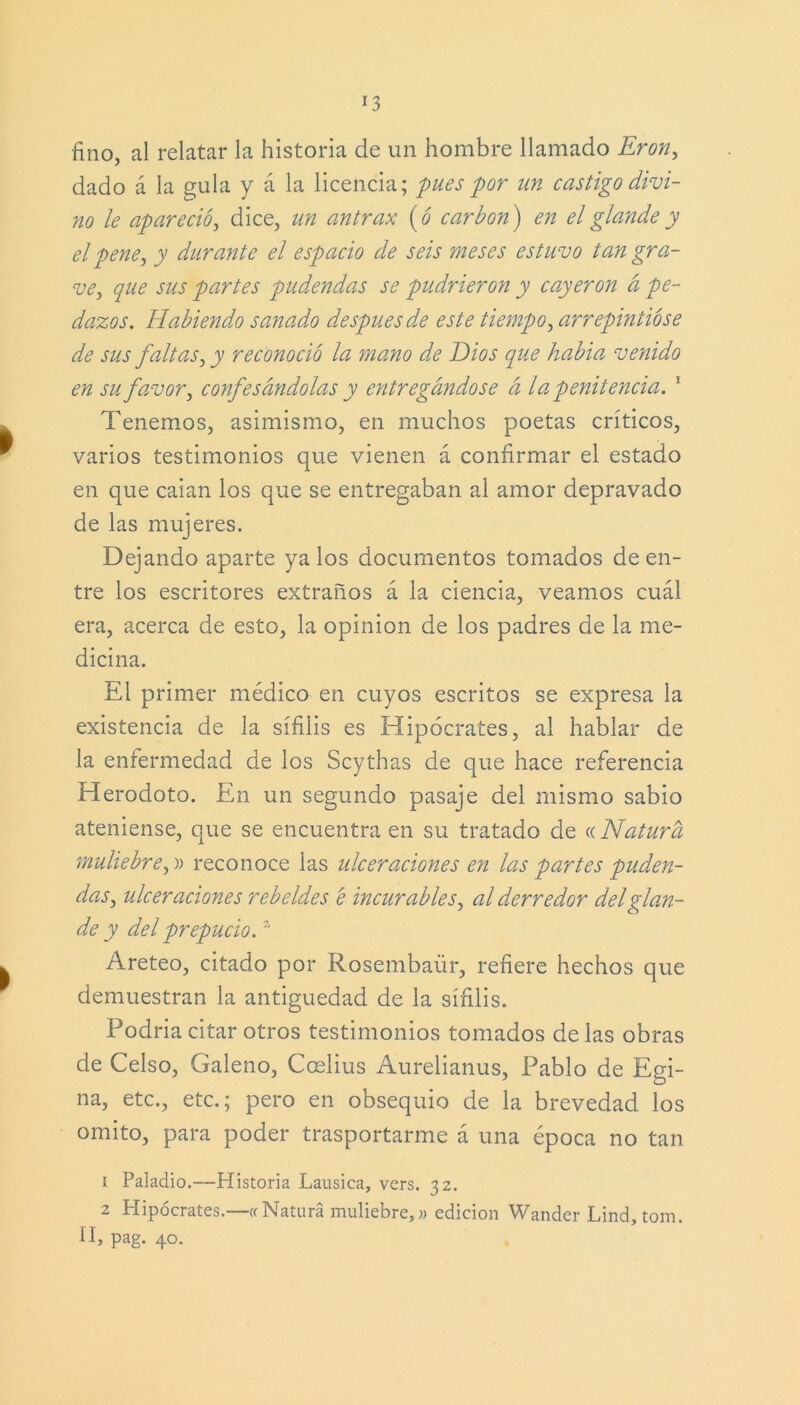 fino, al relatar la historia de un hombre llamado Eron, dado á la gula y á la licencia; pues por un castigo divi- no le apareció, dice, un antrax (ó carbón) en el glande y el pene, y durante el espacio de seis meses estuvo tan gra- ve, que sus partes pudendas se pudrieron y cayeron a pe- dazos. Habiendo sanado después de este tiempo, arrepintióse de sus faltas, y reconoció la mano d.e Dios que habia venido en su favor, confesándolas y entregándose á la penitencia. 1 Tenemos, asimismo, en muchos poetas críticos, varios testimonios que vienen á confirmar el estado en que caian los que se entregaban al amor depravado de las mujeres. Dejando aparte ya los documentos tomados de en- tre los escritores extraños á la ciencia, veamos cuál era, acerca de esto, la opinión de los padres de la me- dicina. El primer médico en cuyos escritos se expresa la existencia de la sífilis es Hipócrates, al hablar de la enfermedad de los Scythas de que hace referencia Herodoto. En un segundo pasaje del mismo sabio ateniense, que se encuentra en su tratado de « Natura muliebre,!> reconoce las ulceraciones en las partes puden- das, ulceraciones rebeldes e incurables, al derredor del glan- de y del prepucio.2 Areteo, citado por Rosembaür, refiere hechos que demuestran la antigüedad de la sífilis. Podría citar otros testimonios tomados de las obras de Celso, Galeno, Coelius Aurelianus, Pablo de Egi- na, etc., etc.; pero en obsequio de la brevedad los omito, para poder trasportarme á una época no tan 1 Paladio.—Historia Lausica, vers. 32. 2 Hipócrates.—« Natura muliebre,» edición Wander Lind, tom. II, pag. 40.