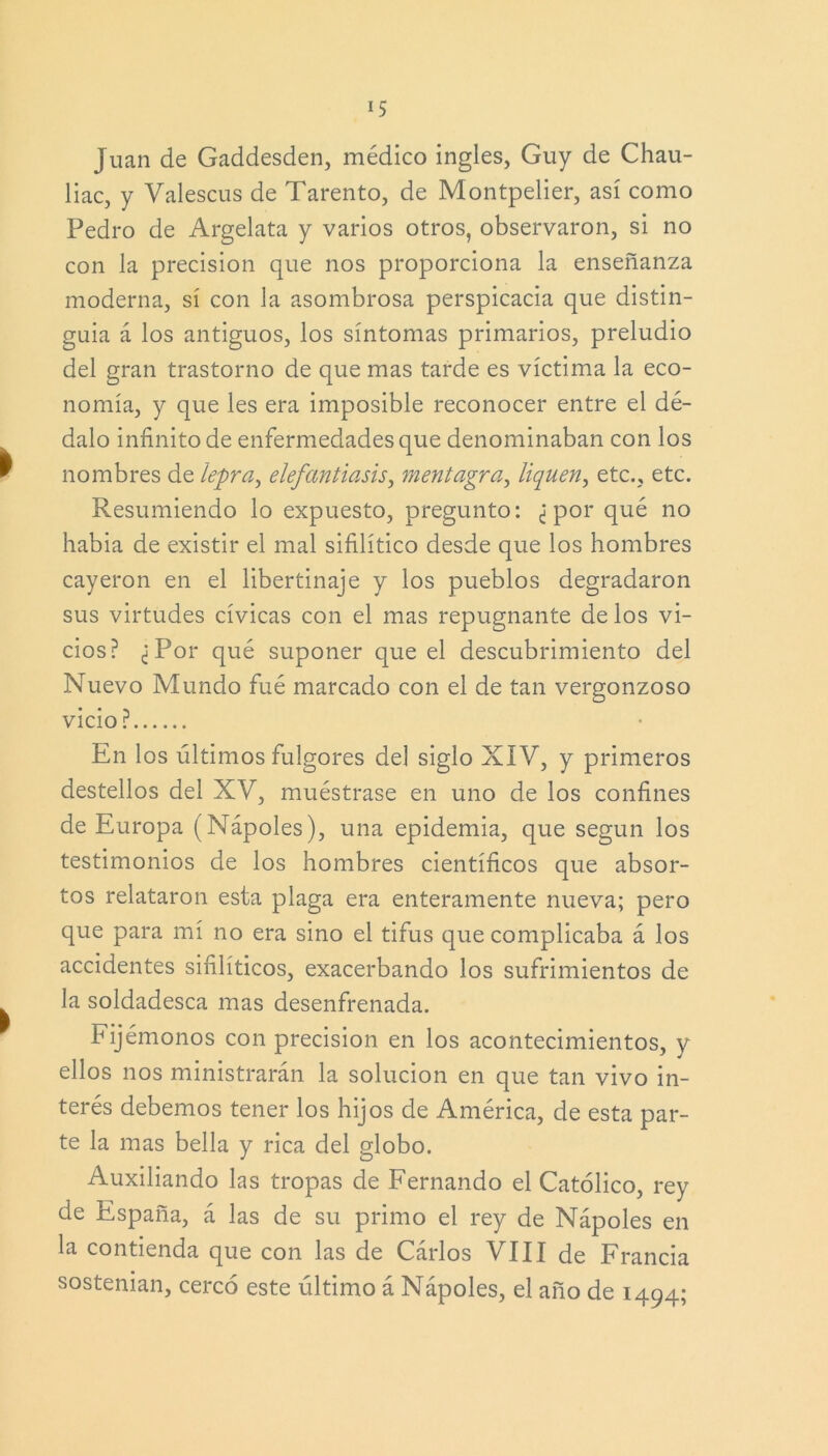 Juan de Gaddesden, médico ingles, Guy de Chau- liac, y Valescus de Tarento, de Montpelier, así como Pedro de Argelata y varios otros, observaron, si no con la precisión que nos proporciona la enseñanza moderna, sí con la asombrosa perspicacia que distin- guía á los antiguos, los síntomas primarios, preludio del gran trastorno de que mas tarde es víctima la eco- nomía, y que les era imposible reconocer entre el dé- dalo infinito de enfermedades que denominaban con los nombres de lepra, elefantiasis, mentagra, liquen, etc., etc. Resumiendo lo expuesto, pregunto: ¿por qué no había de existir el mal sifilítico desde que los hombres cayeron en el libertinaje y los pueblos degradaron sus virtudes cívicas con el mas repugnante de los vi- cios? ¿Por qué suponer que el descubrimiento del Nuevo Mundo fué marcado con el de tan vergonzoso vicio? En los últimos fulgores del siglo XIV, y primeros destellos del XV, muéstrase en uno de los confines de Europa (Ñapóles), una epidemia, que según los testimonios de los hombres científicos que absor- tos relataron esta plaga era enteramente nueva; pero que para mí no era sino el tifus que complicaba á los accidentes sifilíticos, exacerbando los sufrimientos de la soldadesca mas desenfrenada. Fijémonos con precisión en los acontecimientos, y ellos nos ministrarán la solución en que tan vivo in- terés debemos tener los hijos de América, de esta par- te la mas bella y rica del globo. Auxiliando las tropas de Fernando el Católico, rey de España, á las de su primo el rey de Nápoles en la contienda que con las de Cárlos VIII de Francia sostenían, cercó este último á Nápoles, el año de 1494;