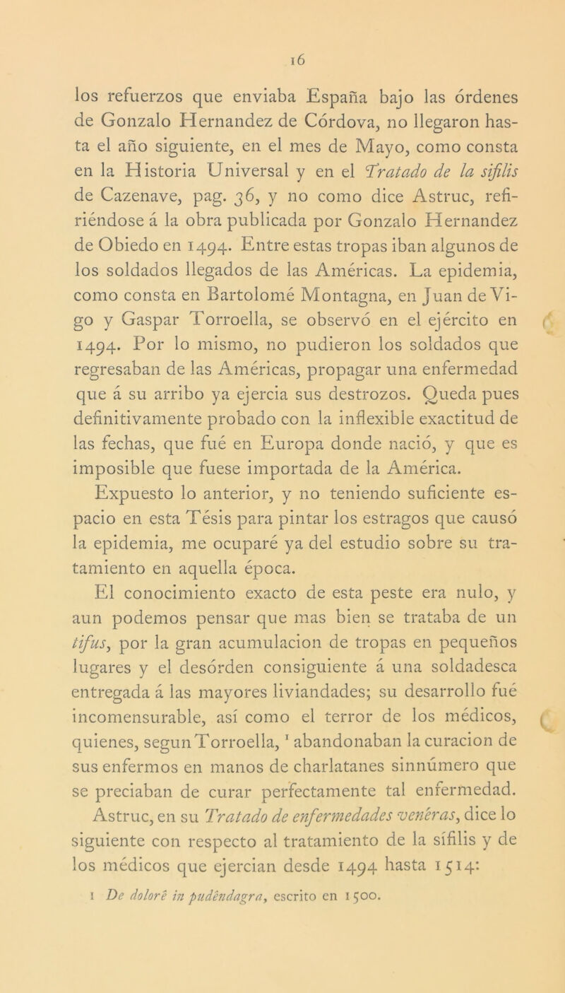 los refuerzos que enviaba España bajo las órdenes de Gonzalo Hernández de Córdova, no llegaron has- ta el año siguiente, en el mes de Mayo, como consta en la Historia Universal y en el Tratado de la sífilis de Cazenave, pag. 36, y no como dice Astruc, refi- riéndose á la obra publicada por Gonzalo Hernández de Obiedo en 1494. Entre estas tropas iban algunos de los soldados llegados de las Américas. La epidemia, como consta en Bartolomé Montagna, en Juan de Vi- go y Gaspar Torroella, se observó en el ejército en 1494. Por lo mismo, no pudieron los soldados que regresaban de las Américas, propagar una enfermedad que á su arribo ya ejercía sus destrozos. Queda pues definitivamente probado con la inflexible exactitud de las fechas, que fué en Europa donde nació, y que es imposible que fuese importada de la América. Expuesto lo anterior, y no teniendo suficiente es- pacio en esta Tésis para pintar los estragos que causó la epidemia, me ocuparé ya del estudio sobre su tra- tamiento en aquella época. El conocimiento exacto de esta peste era nulo, y aun podemos pensar que mas bien se trataba de un tifus) por la gran acumulación de tropas en pequeños lugares y el desorden consiguiente á una soldadesca entregada á las mayores liviandades; su desarrollo fué incomensurable, así como el terror de los médicos, quienes, según Torroella,1 abandonaban la curación de sus enfermos en manos de charlatanes sinnúmero que se preciaban de curar perfectamente tal enfermedad. Astruc, en su Tratado de enfermedades veneras, dice lo siguiente con respecto al tratamiento de la sífilis y de los médicos que ejercían desde 1494 hasta 1514: 1 De doloré in pudéndagra, escrito en 1 500.