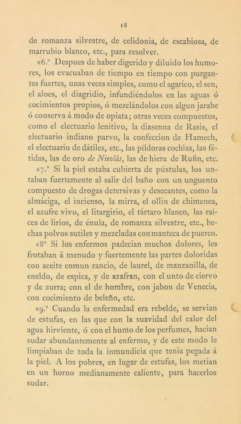 de romanza silvestre, de celidonia, de escabiosa, de marrubio blanco, etc., para resolver. <(6.° Después de haber digerido y diluido los humo- res, los evacuaban de tiempo en tiempo con purgan- tes fuertes, unas veces simples, como el agárico, el sen, el aloes, el diagridio, infundiéndolos en las aguas 6 cocimientos propios, ó mezclándolos con algún jarabe 6 conserva á modo de opiata; otras veces compuestos, como el electuario lenitivo, la diasenna de Rasis, el electuario indiano parvo, la confección de Hamech, el electuario de dátiles, etc., las píldoras cochías, las fé- tidas, las de oro de Nicolás, las de hiera de Rufin, etc. «7.0 Si la piel estaba cubierta de pústulas, los un- taban fuertemente al salir del baño con un ungüento compuesto de drogas detersivas y desecantes, como la almáciga, el incienso, la mirra, el ollin de chimenea, el azufre vivo, el litargirio, el tártaro blanco, las raí- ces de lirios, de énula, de romanza silvestre, etc., he- chas polvos sutiles y mezcladas con manteca de puerco. «8o Si los enfermos padecían muchos dolores, les frotaban á menudo y fuertemente las partes doloridas con aceite común rancio, de laurel, de manzanilla, de eneldo, de espica, y de azafran, con el unto de ciervo y de zorra; con el de hombre, con jabón de Venecia, con cocimiento de beleño, etc. «9.0 Cuando la enfermedad era rebelde, se servían de estufas, en las que con la suavidad del calor del agua hirviente, 6 con el humo de los perfumes, hacían sudar abundantemente al enfermo, y de este modo le limpiaban de toda la inmundicia que tenia pegada á la piel. A los pobres, en lugar de estufas, los metían en un horno medianamente caliente, para hacerlos sudar.