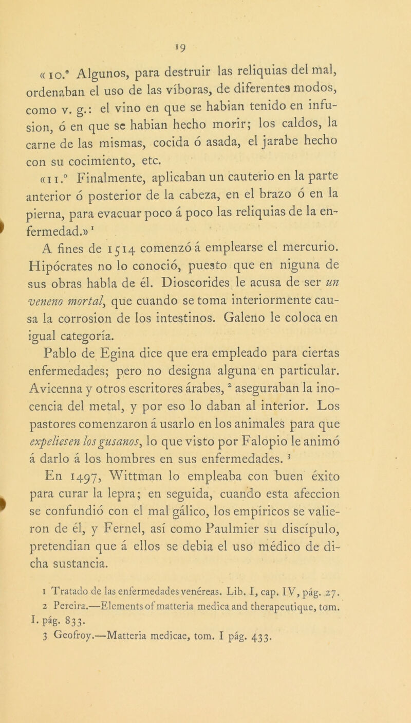 ((io.° Algunos, para destruir las reliquias del mal, ordenaban el uso de las víboras, de diferentes modos, como v. g. • el vino en que se habían tenido en infu- sión, ó en que se habian hecho morir; los caldos, la carne de las mismas, cocida ó asada, el jarabe hecho con su cocimiento, etc. «ii.0 Finalmente, aplicaban un cauterio en la parte anterior 6 posterior de la cabeza, en el brazo 6 en la pierna, para evacuar poco á poco las reliquias de la en- fermedad.» 1 A fines de 1514 comenzó á emplearse el mercurio. Hipócrates no lo conoció, puesto que en niguna de sus obras habla de él. Dioscorides le acusa de ser un veneno mortal, que cuando se toma interiormente cau- sa la corrosión de los intestinos. Galeno le coloca en igual categoría. Pablo de Egina dice que era empleado para ciertas enfermedades; pero no designa alguna en particular. Avicenna y otros escritores árabes,2 aseguraban la ino- cencia del metal, y por eso lo daban al interior. Los pastores comenzaron á usarlo en los animales para que expeliesen los gusanos^ lo que visto por Falopio le animó á darlo á los hombres en sus enfermedades.3 En 1497, Wittman lo empleaba con buen éxito para curar la lepra; en seguida, cuando esta afección se confundió con el mal gálico, los empíricos se valie- ron de él, y Fernel, así como Paulmier su discípulo, pretendían que á ellos se debía el uso médico de di- cha sustancia. 1 Tratado de las enfermedades venéreas. Lib. I, cap. IV, pág. 27. 2 Pereira.—Elements of matteria medica and therapeutique, tom. I. pág. 833.