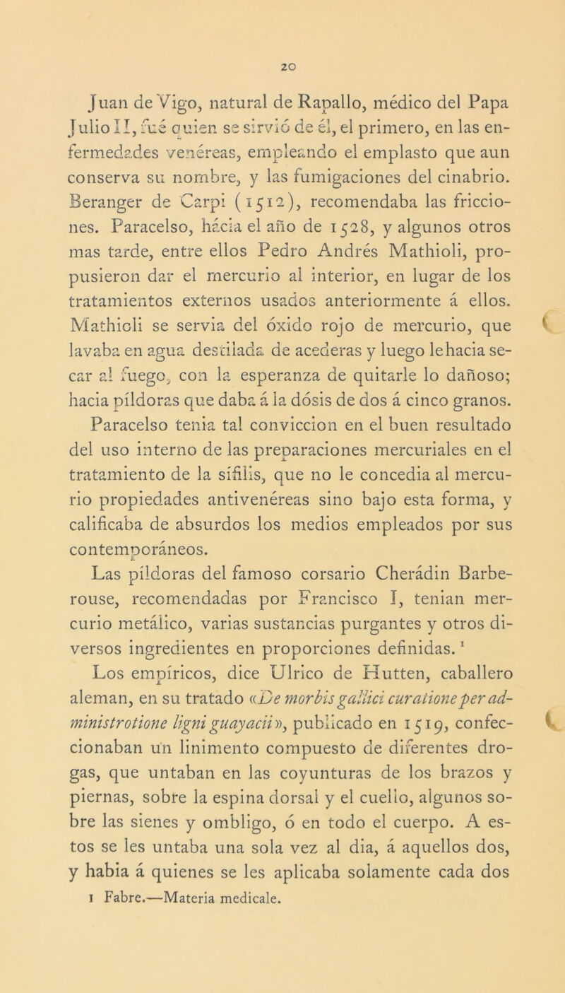 Juan de Vigo, natural de Rapallo, médico del Papa Julio II, rué ouien se sirvió de él, el primero, en las en- fermedades venéreas, empleando el emplasto que aun conserva su nombre, y las fumigaciones del cinabrio. Beranger de Carpi (1512), recomendaba las friccio- nes. Paracelso, hacia el año de 1528, y algunos otros mas tarde, entre ellos Pedro Andrés Mathioli, pro- pusieron dar el mercurio al interior, en lugar de los tratamientos externos usados anteriormente á ellos. Mathioli se servia del óxido rojo de mercurio, que lavaba en agua destilada de acederas y luego le hacia se- car al fuego, con la esperanza de quitarle lo dañoso; hacia píldoras que daba á la dosis de dos á cinco granos. Paracelso tenia tal convicción en el buen resultado del uso interno de las preparaciones mercuriales en el tratamiento de la sífilis, que no le conceaia al mercu- rio propiedades antivenéreas sino bajo esta forma, y calificaba de absurdos los medios empleados por sus contemooráneos. i: Las píldoras del famoso corsario Cherádin Barbe- rouse, recomendadas por Francisco I, tenían mer- curio metálico, varias sustancias purgantes y otros di- versos ingredientes en proporciones definidas.1 Los empíricos, dice Ulrico de Hutten, caballero aleman, en su tratado «De morbisgaliici curationeper ad- ministrotione ligniguayacii», publicado en 1519, confec- cionaban un linimento compuesto de diferentes dro- gas, que untaban en las coyunturas de los brazos y piernas, sobre la espina dorsal y el cuello, algunos so- bre las sienes y ombligo, ó en todo el cuerpo. A es- tos se les untaba una sola vez al dia, á aquellos dos, y había á quienes se les aplicaba solamente cada dos 1 Fabre,—Materia medícale.