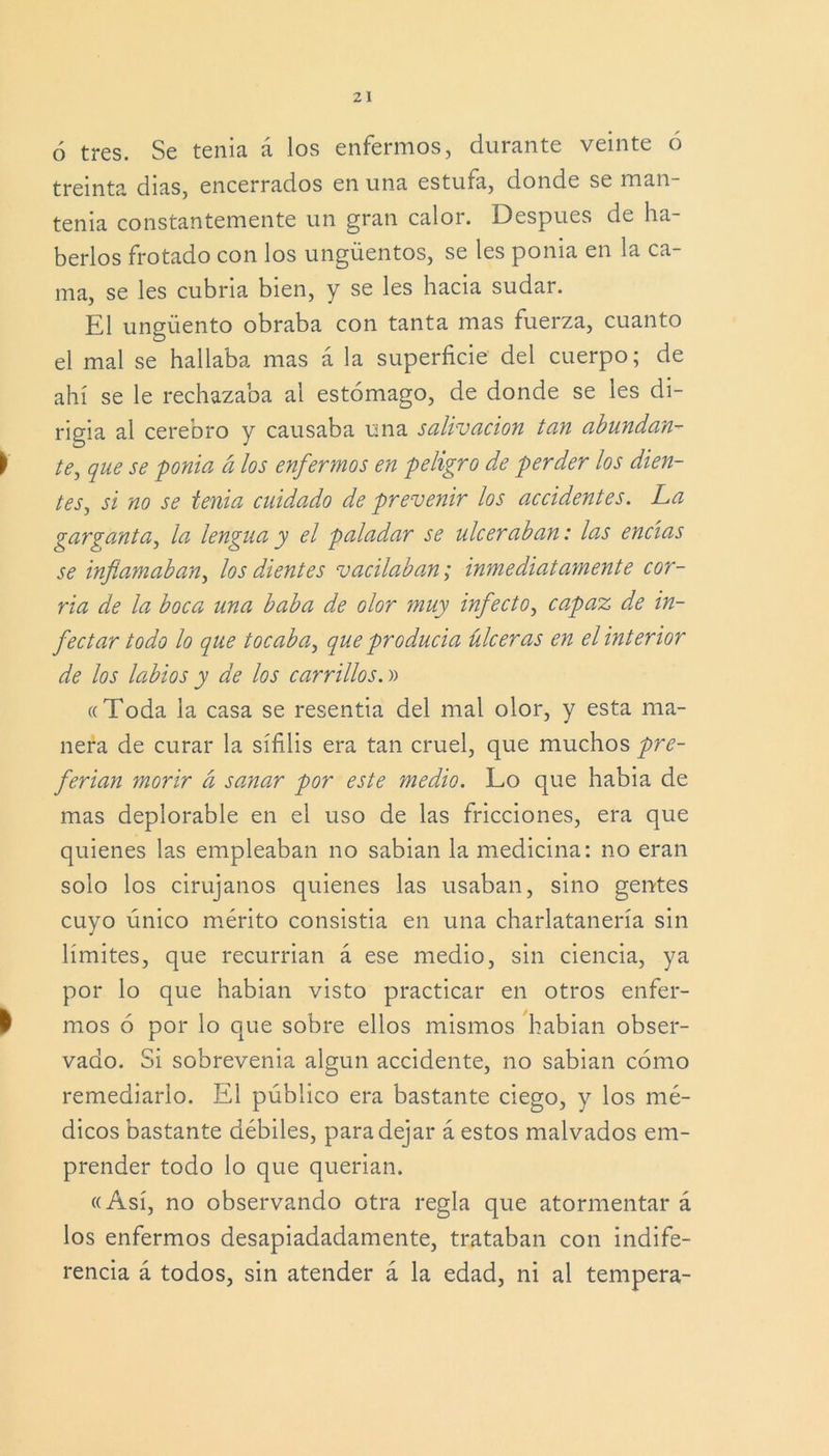 6 tres. Se tenia á los enfermos, durante veinte ó treinta dias, encerrados en una estufa, donde se man- tenía constantemente un gran calor. Después de ha- berlos frotado con los ungüentos, se les ponia en la ca- ma, se les cubria bien, y se les hacia sudar. El ungüento obraba con tanta mas fuerza, cuanto el mal se hallaba mas á la superficie del cuerpo; de ahí se le rechazaba al estómago, de donde se les di- rigía al cerebro y causaba una salivación tan abundan- í te, que se ponia á los enfermos en peligro de perder los dien- tes, si no se tenia cuidado de prevenir los accidentes. La garganta, la lengua y el paladar se ulceraban: las encías se inflamaban, los dientes vacilaban; inmediatamente cor- úa de la boca una baba de olor muy infecto, capaz de in- fectar todo lo que tocaba, que producía úlceras en el interior de los labios y de los carrillos. )> ((Toda la casa se resentía del mal olor, y esta ma- nera de curar la sífilis era tan cruel, que muchos pre- ferían morir a sanar por este medio. Lo que había de mas deplorable en el uso de las fricciones, era que quienes las empleaban no sabían la medicina: no eran solo los cirujanos quienes las usaban, sino gentes cuyo único mérito consistía en una charlatanería sin límites, que recurrían á ese medio, sin ciencia, ya por lo que habian visto practicar en otros enfer- I mos ó por lo que sobre ellos mismos habian obser- vado. Si sobrevenía algún accidente, no sabían cómo remediarlo. El público era bastante ciego, y los mé- dicos bastante débiles, para dejar á estos malvados em- prender todo lo que querían. «Así, no observando otra regla que atormentar á los enfermos desapiadadamente, trataban con indife- rencia á todos, sin atender á la edad, ni al tempera-