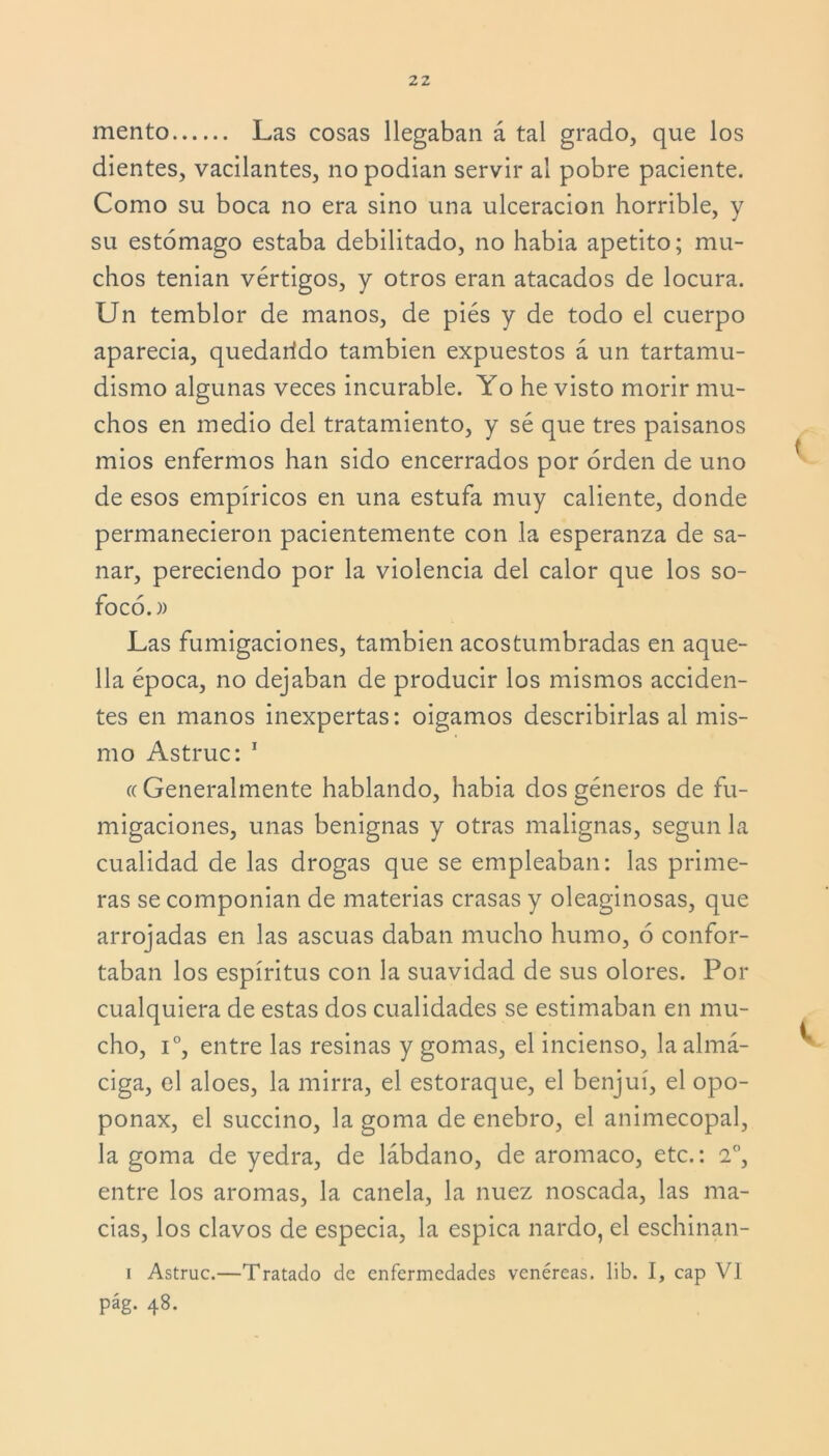 mentó Las cosas llegaban á tal grado, que los dientes, vacilantes, nopodian servir al pobre paciente. Como su boca no era sino una ulceración horrible, y su estómago estaba debilitado, no habia apetito; mu- chos tenian vértigos, y otros eran atacados de locura. Un temblor de manos, de pies y de todo el cuerpo aparecia, quedarído también expuestos á un tartamu- dismo algunas veces incurable. Yo he visto morir mu- chos en medio del tratamiento, y sé que tres paisanos mios enfermos han sido encerrados por orden de uno de esos empíricos en una estufa muy caliente, donde permanecieron pacientemente con la esperanza de sa- nar, pereciendo por la violencia del calor que los so- focó.)) Las fumigaciones, también acostumbradas en aque- lla época, no dejaban de producir los mismos acciden- tes en manos inexpertas: oigamos describirlas al mis- mo Astruc: 1 « Generalmente hablando, habia dos géneros de fu- migaciones, unas benignas y otras malignas, según la cualidad de las drogas que se empleaban: las prime- ras se componían de materias crasas y oleaginosas, que arrojadas en las ascuas daban mucho humo, ó confor- taban los espíritus con la suavidad de sus olores. Por cualquiera de estas dos cualidades se estimaban en mu- cho, i°, entre las resinas y gomas, el incienso, la almá- ciga, el aloes, la mirra, el estoraque, el benjuí, el opo- ponax, el succino, la goma de enebro, el animecopal, la goma de yedra, de lábdano, de aromaco, etc.: 2o, entre los aromas, la canela, la nuez noscada, las ma- cias, los clavos de especia, la espica nardo, el eschinan- i Astruc.—Tratado de enfermedades venéreas, lib. I, cap VI pág. 48.