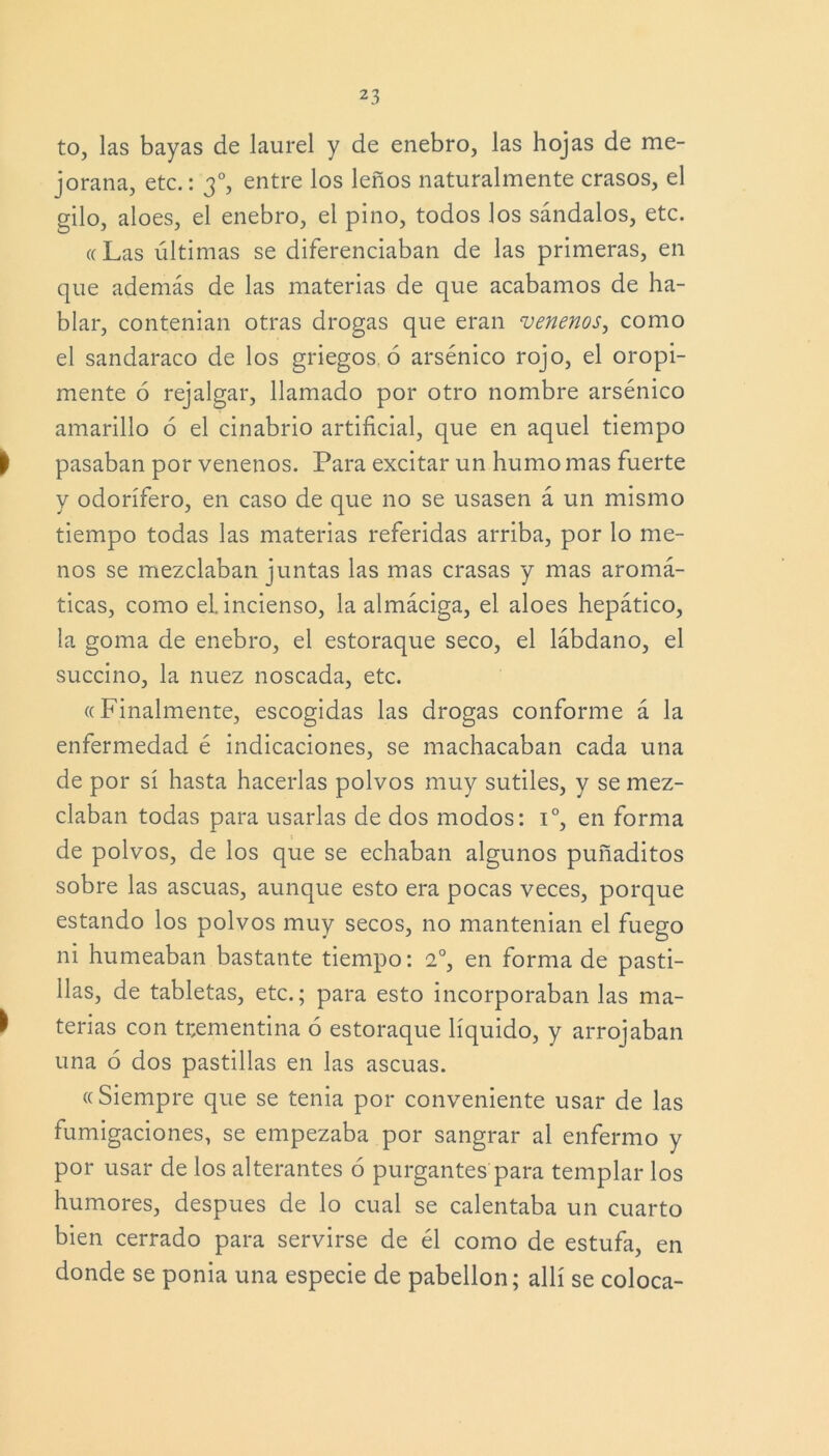 to, las bayas de laurel y de enebro, las hojas de me- jorana, etc.: 30, entre los leños naturalmente crasos, el gilo, aloes, el enebro, el pino, todos los sándalos, etc. ((Las últimas se diferenciaban de las primeras, en que además de las materias de que acabamos de ha- blar, contenían otras drogas que eran venenos, como el sandaraco de los griegos, ó arsénico rojo, el oropi- mente ó rejalgar, llamado por otro nombre arsénico amarillo 6 el cinabrio artificial, que en aquel tiempo | pasaban por venenos. Para excitar un humo mas fuerte y odorífero, en caso de que no se usasen á un mismo tiempo todas las materias referidas arriba, por lo me- nos se mezclaban juntas las mas crasas y mas aromá- ticas, como el. incienso, la almáciga, el aloes hepático, la goma de enebro, el estoraque seco, el lábdano, el succino, la nuez noscada, etc. ((Finalmente, escogidas las drogas conforme á la enfermedad é indicaciones, se machacaban cada una de por sí hasta hacerlas polvos muy sutiles, y se mez- claban todas para usarlas de dos modos: Io, en forma de polvos, de los que se echaban algunos puñaditos sobre las ascuas, aunque esto era pocas veces, porque estando los polvos muy secos, no mantenían el fuego ni humeaban bastante tiempo: 2o, en forma de pasti- llas, de tabletas, etc.; para esto incorporaban las ma- l terias con trementina ó estoraque líquido, y arrojaban una 6 dos pastillas en las ascuas. « Siempre que se tenia por conveniente usar de las fumigaciones, se empezaba por sangrar al enfermo y por usar de los alterantes ó purgantes para templar los humores, después de lo cual se calentaba un cuarto bien cerrado para servirse de él como de estufa, en donde se ponía una especie de pabellón; allí se coloca-