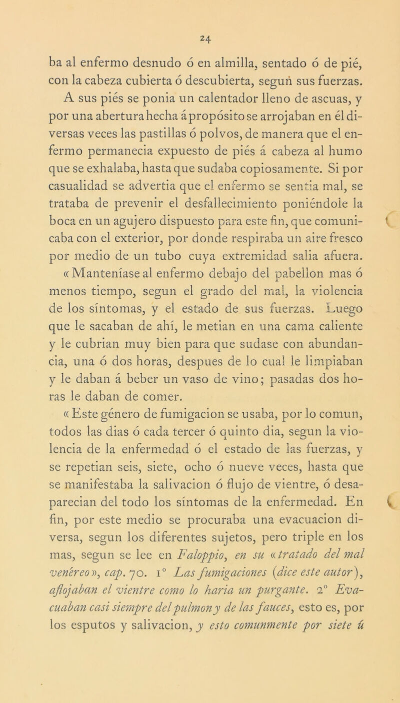 ba al enfermo desnudo 6 en almilla, sentado ó de pié, con la cabeza cubierta ó descubierta, según sus fuerzas. A sus pies se ponia un calentador lleno de ascuas, y por una abertura hecha ápropósitose arrojaban en él di- versas veces las pastillas ó polvos, de manera que el en- fermo permanecía expuesto de piés á cabeza al humo que se exhalaba, hasta que sudaba copiosamente. Si por casualidad se advertía que el enfermo se sentia mal, se trataba de prevenir el desfallecimiento poniéndole la boca en un agujero dispuesto para este fin, que comuni- caba con el exterior, por donde respiraba un aire fresco por medio de un tubo cuya extremidad salía afuera. ((Manteníase al enfermo debajo del pabellón mas ó menos tiempo, según el grado del mal, la violencia de los síntomas, y el estado de sus fuerzas. Luego que le sacaban de ahí, le metían en una cama caliente y le cubrían muy bien para que sudase con abundan- cia, una ó dos horas, después de lo cual le limpiaban y le daban á beber un vaso de vino; pasadas dos ho- ras le daban de comer. «Este género de fumigación se usaba, por lo común, todos las dias ó cada tercer ó quinto dia, según la vio- lencia de la enfermedad 6 el estado de las fuerzas, y se repetían seis, siete, ocho ó nueve veces, hasta que se manifestaba la salivación 6 flujo de vientre, ó desa- parecían del todo los síntomas de la enfermedad. En ^ fin, por este medio se procuraba una evacuación di- versa, según los diferentes sujetos, pero triple en los mas, según se lee en Faloppio, en su «tratado del mal venéreo», cap. yo. i° Las fumigaciones (dice este autor}, aflojaban el vientre como lo haría un 'purgante. 2o Eva- cuaban casi siempre del pulmón y de las fauces, esto es, por los esputos y salivación, y esto comunmente por siete ú