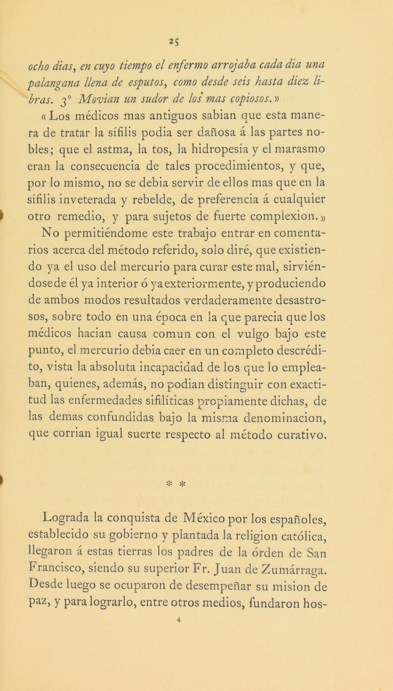 ocho dias, ¿/z cuyo tiempo el enfermo arrojaba cada dia una palangana llena de esputos, como desde seis hasta diez li- bras. 30 Movían un sudor de los mas copiosos.» «Los médicos mas antiguos sabían que esta mane- ra de tratar la sífilis podía ser dañosa á las partes no- bles; que el astma, la tos, la hidropesía y el marasmo eran la consecuencia de tales procedimientos, y que, por lo mismo, no se debía servir de ellos mas que en la sífilis inveterada y rebelde, de preferencia á cualquier í otro remedio, y para sujetos de fuerte complexión.)) No permitiéndome este trabajo entrar en comenta- rios acerca del método referido, solo diré, que existien- do ya el uso del mercurio para curar este mal, sirvién- dosede él ya interior 6 yaexteriormente, y produciendo de ambos modos resultados verdaderamente desastro- sos, sobre todo en una época en la que parecia que los médicos hacían causa común con el vulgo bajo este punto, el mercurio debía caer en un completo descrédi- to, vista la absoluta incapacidad de los que lo emplea- ban, quienes, además, no podían distinguir con exacti- tud las enfermedades sifilíticas propiamente dichas, de las demas confundidas bajo la misma denominación, que corrían igual suerte respecto al método curativo. ❖ # Lograda la conquista de México por los españoles, establecido su gobierno y plantada la religión católica, llegaron á estas tierras los padres de la orden de San Francisco, siendo su superior Fr. Juan de Zumárraga. Desde luego se ocuparon de desempeñar su misión de paz, y para lograrlo, entre otros medios, fundaron hos- 4