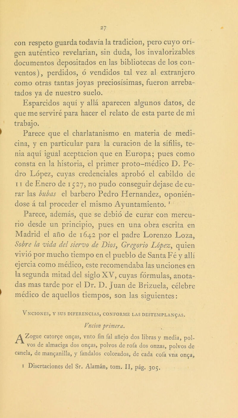 con respeto guarda todavía la tradición, pero cuyo ori- gen auténtico revelarían, sin duda, los invalorizables documentos depositados en las bibliotecas de los con- ventos), perdidos, ó vendidos tal vez al extranjero como otras tantas joyas preciosísimas, fueron arreba- tados ya de nuestro suelo. Esparcidos aquí y allá aparecen algunos datos, de que me serviré para hacer el relato de esta parte de mi trabajo. Parece que el charlatanismo en materia de medi- cina, y en particular para la curación de la sífilis, te- nia aquí igual aceptación que en Europa; pues como consta en la historia, el primer proto-médico D. Pe- dro López, cuyas credenciales aprobó el cabildo de 11 de Enero de 1527, no pudo conseguir dejase de cu- rar las bubas el barbero Pedro Hernández, oponién- dose á tal proceder el mismo Ayuntamiento. 1 Parece, además, que se debió de curar con mercu- rio desde un principio, pues en una obra escrita en Madrid el año de 1642 por el padre Lorenzo Loza, Sobre la vida d,el siervo de Dios, Gregorio López, quien vivió por mucho tiempo en el pueblo de Santa Fé y allí ejercía como médico, este recomendaba las unciones en la segunda mitad del siglo XV, cuyas fórmulas, anota- das mas tarde por el Dr. D. Juan de Brizuela, célebre médico de aquellos tiempos, son las siguientes: VNCIONES, Y SUS DIFERENCIAS, CONFORME LAS DESTEMPLANZAS. Vncion primera. ^Zogue católe onzas, vnto fin fal añejo dos libras y media, pol- vos de almaciga dos onzas, polvos de roía dos onzas, polvos de canela, de manzanilla, y fandalos colorados, de cada cofa vna onza, 1 Disertaciones del Sr. Alamán, tom. II, pág. 305.