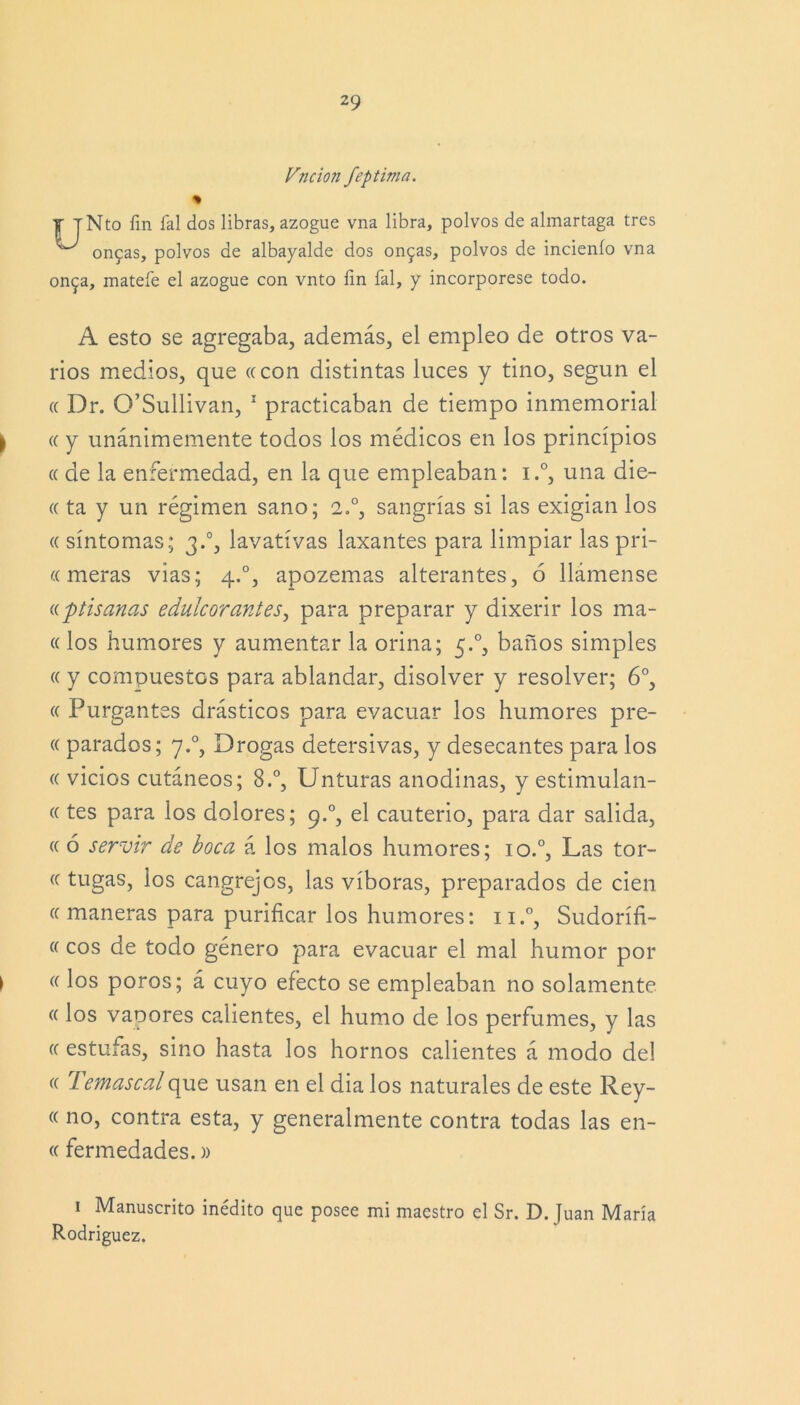 Vjicion feptima. y T TNto fin fal dos libras, azogue vna libra, polvos de almartaga tres ^ on5as, polvos de albayalde dos on9as, polvos de incienío vna on^a, mátele el azogue con vnto fin fal, y incorpórese todo. A esto se agregaba, además, el empleo de otros va- rios medios, que ce con distintas luces y tino, según el a Dr. O’Sullivan, 1 practicaban de tiempo inmemorial ce y unánimemente todos los médicos en los principios ce de la enfermedad, en la que empleaban: i.°, una die- « ta y un régimen sano; 2.°, sangrías si las exigían los ce síntomas; 3.0, lavativas laxantes para limpiar las pri- cemeras vías; 4.0, apozemas alterantes, 6 llámense antisanas edulcorantes, para preparar y dixerir los ma- «los humores y aumentar la orina; 5.0, baños simples (( y compuestos para ablandar, disolver y resolver; 6o, « Purgantes drásticos para evacuar los humores pre- « parados; 7.0, Drogas detersivas, y desecantes para los (( vicios cutáneos; 8.°, Unturas anodinas, y estimulan- te tes para los dolores; 9.0, el cauterio, para dar salida, ((ó servir de boca á los malos humores; io.°, Las tor- ce tugas, ios cangrejos, las víboras, preparados de cien ee maneras para purificar los humores: n.°, Sudorífi- ee eos de todo género para evacuar el mal humor por ee los poros; á cuyo efecto se empleaban no solamente ee los vapores calientes, el humo de los perfumes, y las ee estufas, sino hasta los hornos calientes á modo del ee Temascal que usan en el dia los naturales de este Rey- ee no, contra esta, y generalmente contra todas las en- te fermedades.» 1 Manuscrito inédito que posee mi maestro el Sr. D. Juan María Rodríguez.