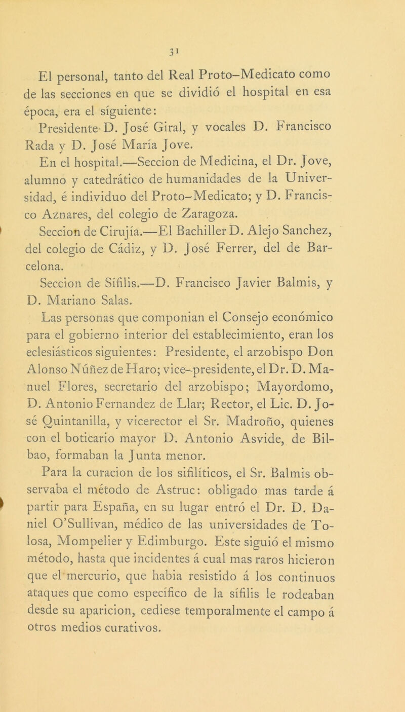 El personal, tanto del Real Proto-Medicato como de las secciones en que se dividió el hospital en esa época, era el siguiente: Presidente D. José Giral, y vocales D. Francisco Rada y D. José María jove. En el hospital.—Sección de Medicina, el Dr. Jove, alumno y catedrático de humanidades de la Univer- sidad, é individuo del Proto-Medicato; y D. Francis- co Aznares, del colegio de Zaragoza. Sección de Cirujía.—El Bachiller D. Alejo Sánchez, del colegio de Cádiz, y D. José Ferrer, del de Bar- celona. Sección de Sífilis.—D. Francisco Javier Balmis, y D. Mariano Salas. Las personas que componían el Consejo económico para el gobierno interior del establecimiento, eran los eclesiásticos siguientes: Presidente, el arzobispo Don Alonso Núñezde Haro; vice-presidente, el Dr. D. Ma- nuel Flores, secretario del arzobispo; Mayordomo, D. Antonio Fernandez de Llar; Rector, el Lie. D. Jo- sé Quintanilla, y vicerector el Sr. Madroño, quienes con el boticario mayor D. Antonio Asvide, de Bil- bao, formaban la Junta menor. Para la curación de los sifilíticos, el Sr. Balmis ob- servaba el método de Astruc: obligado mas tarde á partir para España, en su lugar entró el Dr. D. Da- niel O’Sullivan, médico de las universidades de To- losa, Mompelier y Edimburgo. Este siguió el mismo método, hasta que incidentes á cual mas raros hicieron que el mercurio, que había resistido á los continuos ataques que como específico de la sífilis le rodeaban desde su aparición, cediese temporalmente el campo á otros medios curativos.