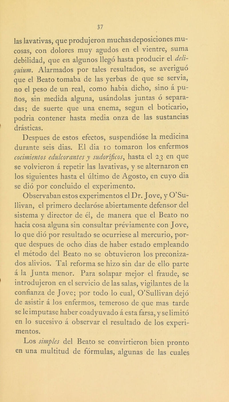 las lavativas, que produjeron muchas deposiciones mu- cosas, con dolores muy agudos en el vientre, suma debilidad, que en algunos llegó hasta producir el deli- quium. Alarmados por tales resultados, se averiguó que el Beato tomaba de las yerbas de que se servia, no el peso de un real, como habia dicho, sino á pu- ños, sin medida alguna, usándolas juntas ó separa- das; de suerte que una enema, según el boticario, podria contener hasta media onza de las sustancias drásticas. Después de estos efectos, suspendióse la medicina durante seis dias. El dia io tomaron los enfermos cocimientos edulcorantes y sudoríficos, hasta el 23 en que se volvieron á repetir las lavativas, y se alternaron en los siguientes hasta el último de Agosto, en cuyo dia se dió por concluido el experimento. Observaban estos experimentos el Dr. Jove, y O’Su- llivan, el primero declaróse abiertamente defensor del sistema y director de él, de manera que el Beato no hacia cosa alguna sin consultar préviamente con Jove, lo que dió por resultado se ocurriese al mercurio, por- que después de ocho dias de haber estado empleando el método del Beato no se obtuvieron los preconiza- dos alivios. Tal reforma se hizo sin dar de ello parte á la Junta menor. Para solapar mejor el fraude, se introdujeron en el servicio de las salas, vigilantes de la confianza de Jove; por todo lo cual, O’Sullivan dejó de asistir á los enfermos, temeroso de que mas tarde se le imputase haber coadyuvado á esta farsa, y se limitó en lo sucesivo á observar el resultado de los experi- mentos. Los simples del Beato se convirtieron bien pronto en una multitud de fórmulas, algunas de las cuales