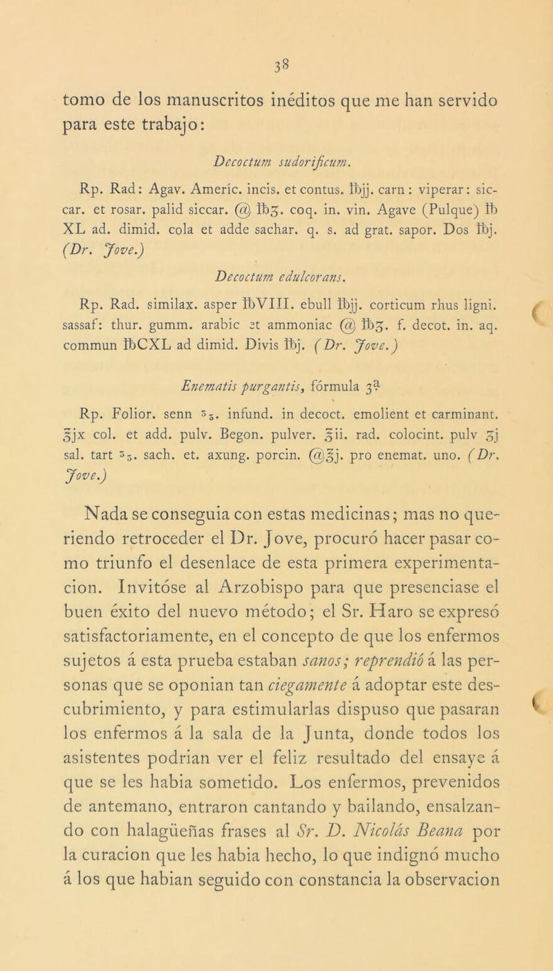 tomo de los manuscritos inéditos que me han servido para este trabajo: Dccoctum sudorificum. Rp. Rad: Agav. Ameríc. incis. et contus. Ifejj. carn: viperar: sic- car. et rosar, palid siccar. @ Ibj. coq. in. vin. Agave (Pulque) ib XL ad. dimid. cola et adde sachar, q. s. ad grat. sapor. Dos fbj. ( Dr. y ove.) Decoctum edulcorans. Rp. Rad. similax. asper IbVIII. ebull tbjj. corticum rhus ligni. sassaf: thur. gumm. arabic et ammoniac (#) fbj. f. decot. in. aq. commun IbCXL ad dimid. Divis tbj. ( Dr. y ove.) Enematis purgantis, fórmula 3^ Rp. Folior. senn 35. infund. in decoct. emolient et carminant. 3jx col. et add. pulv. Begon. pulver. 5Ü. rad. colocint. pulv 5j sal. tart 3-, sach. et. axung. porcin. @3j. pro enemat. uno. (Dr. y ove.) Nada se conseguia con estas medicinas; mas no que- riendo retroceder el Dr. Jove, procuró hacer pasar co- mo triunfo el desenlace de esta primera experimenta- ción. Invitóse al Arzobispo para que presenciase el buen éxito del nuevo método; el Sr. Haro se expresó satisfactoriamente, en el concepto de que los enfermos sujetos á esta prueba estaban sanos; reprendió á las per- sonas que se oponian tan ciegamente á adoptar este des- cubrimiento, y para estimularlas dispuso que pasaran los enfermos á la sala de la Junta, donde todos los asistentes podrian ver el feliz resultado del ensaye á que se les habia sometido. Los enfermos, prevenidos de antemano, entraron cantando y bailando, ensalzan- do con halagüeñas frases al Sr. D. Nicolás Beana por la curación que les habia hecho, lo que indignó mucho á los que habían seguido con constancia la observación