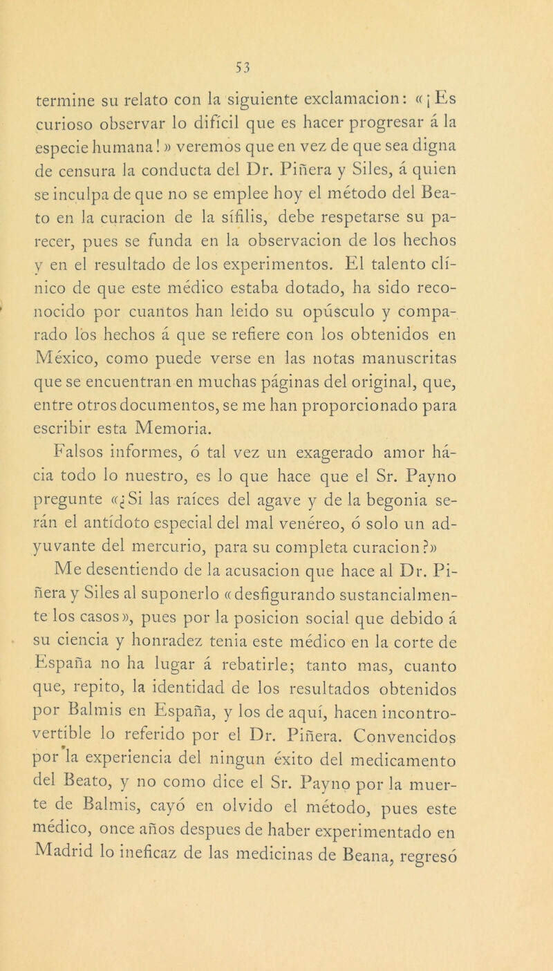 termine su relato con la siguiente exclamación: «¡Es curioso observar lo difícil que es hacer progresar á la especie humana! » veremos que en vez de que sea digna de censura la conducta del Dr. Piñera y Siles, á quien se inculpa de que no se emplee hoy el método del Bea- to en la curación de la sífilis, debe respetarse su pa- recer, pues se funda en la observación de los hechos y en el resultado de los experimentos. El talento clí- nico de que este médico estaba dotado, ha sido reco- nocido por cuantos han leído su opúsculo y compa- rado los hechos á que se refiere con los obtenidos en México, como puede verse en las notas manuscritas que se encuentran en muchas páginas del original, que, entre otros documentos, se me han proporcionado para escribir esta Memoria. Falsos informes, ó tal vez un exagerado amor há- cia todo lo nuestro, es lo que hace que el Sr. Payno pregunte «¿Si las raíces del agave y de la begonia se- rán el antídoto especial del mal venéreo, 6 solo un ad- yuvante del mercurio, para su completa curación?» Me desentiendo de la acusación que hace al Dr. Pi- ñera y Siles al suponerlo «desfigurando sustancialmen- te los casos», pues por la posición social que debido á su ciencia y honradez tenia este médico en la corte de España no ha lugar á rebatirle; tanto mas, cuanto que, repito, la identidad de los resultados obtenidos por Balmis en España, y los de aquí, hacen incontro- vertible lo referido por el Dr. Piñera. Convencidos por la experiencia del ningún éxito del medicamento del Beato, y no como dice el Sr. Payno por la muer- te de Balmis, cayó en olvido el método, pues este médico, once años después de haber experimentado en Madrid lo ineficaz de las medicinas de Beana, regresó