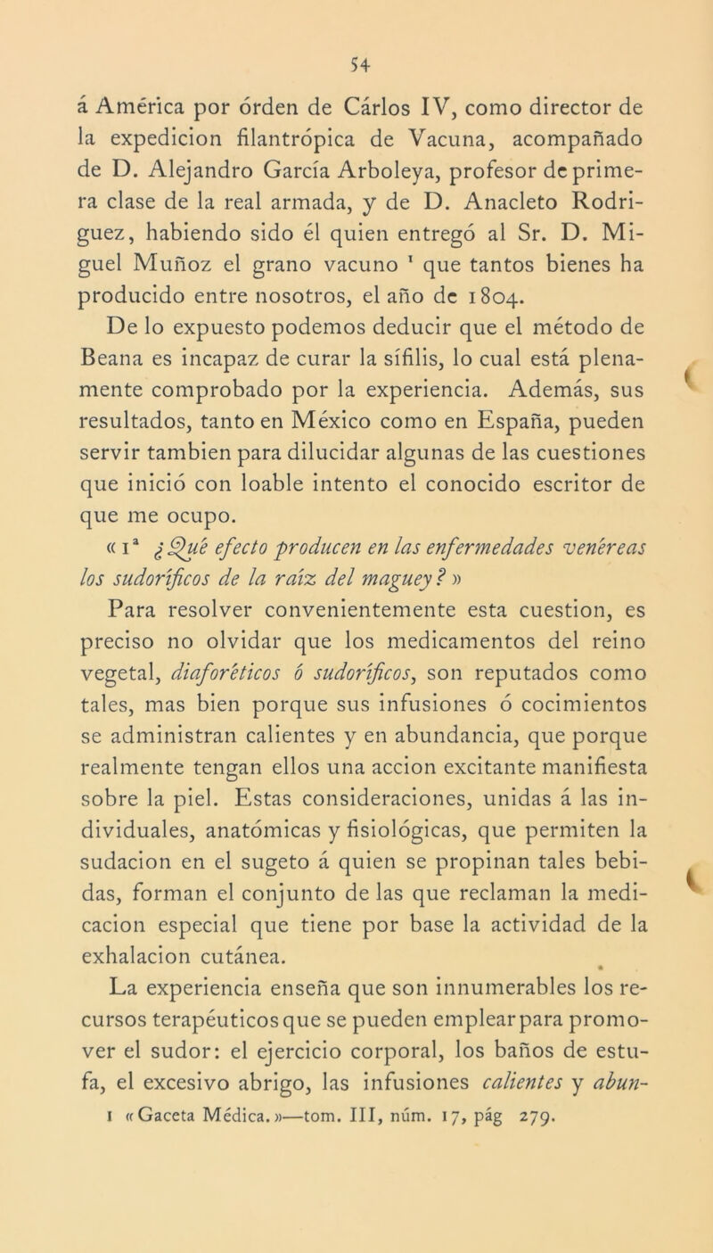 á América por orden de Cárlos IV, como director de la expedición filantrópica de Vacuna, acompañado de D. Alejandro García Arboleya, profesor de prime- ra clase de la real armada, y de D. Anacleto Rodrí- guez, habiendo sido él quien entregó al Sr. D. Mi- guel Muñoz el grano vacuno 1 que tantos bienes ha producido entre nosotros, el año de 1804. De lo expuesto podemos deducir que el método de Beana es incapaz de curar la sífilis, lo cual está plena- mente comprobado por la experiencia. Además, sus resultados, tanto en México como en España, pueden servir también para dilucidar algunas de las cuestiones que inició con loable intento el conocido escritor de que me ocupo. « í a ¿ 9fue efecto producen en las enfermedades venere as los sudoríficos de la raíz del maguey ? » Para resolver convenientemente esta cuestión, es preciso no olvidar que los medicamentos del reino vegetal, diaforéticos ó sudoríficos, son reputados como tales, mas bien porque sus infusiones ó cocimientos se administran calientes y en abundancia, que porque realmente tengan ellos una acción excitante manifiesta sobre la piel. Estas consideraciones, unidas á las in- dividuales, anatómicas y fisiológicas, que permiten la sudación en el sugeto á quien se propinan tales bebi- das, forman el conjunto délas que reclaman la medi- cación especial que tiene por base la actividad de la exhalación cutánea. La experiencia enseña que son innumerables los re- cursos terapéuticos que se pueden emplear para promo- ver el sudor: el ejercicio corporal, los baños de estu- fa, el excesivo abrigo, las infusiones calientes y abun- 1 «Gaceta Médica.»—tom. III, núm. 17, pág 279.